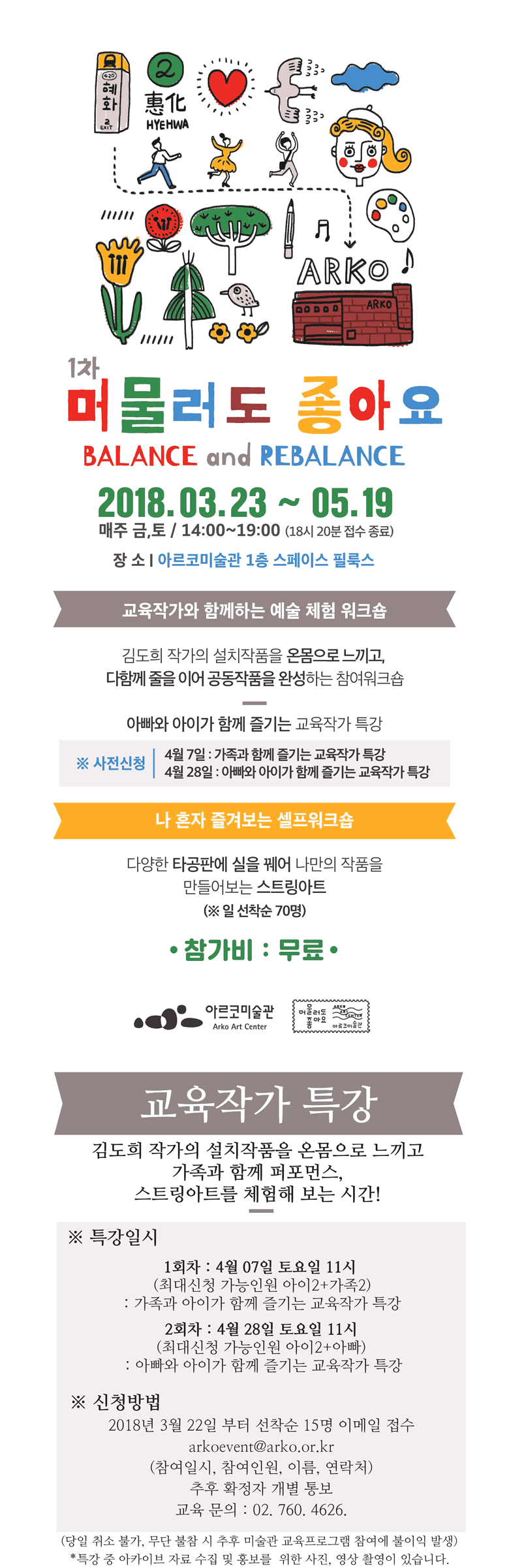 1차 머물러도 좋아요 BALANCE and REBALANCE 2018.3.23~5.19 매주 금.토 14:00~19:00 (18시 20분 접수 종료) 장소: 아르코미술관 1층 스페이스 필룩스 교육작가와 함께하는 예술 체험 워크샵 김도희 작가의 설치작품을 온몸으로 느끼고, 다함께 줄을 이어 공동작품을 완성하는 참여워크숍 아빠와 아이가 함께 즐기는 교육작가 특강 사전신청 4월 7일가족과 함께하는 교육작가 특강 4월 28일 아빠와 아이가 함께 즐기는 교육작가 특강 나 혼자 즐겹는 셀프워크숍  다양한 타공판에 실을궤어 나만의 작품을 만들어보는 스트링아트 *일 선착순 70명 참가비_무료 지금이곳에서 바로 참여해보세요. 1차 머물러도 좋아요 BALANCE and REBALANCE 2018.3.23~5.19 매주 금.토 14:00~19:00 (18시 20분 접수 종료) 장소: 아르코미술관 1층 스페이스 필룩스 교육작가 특강 김도희 작가의 설치작품을 온몸으로 느끼고 가족과 함께 퍼포먼스 스트링아트를 체험해 보는 시간 특강일시_ 1회차 4월7일 토요일 11시(최대신청 가능인원 아이2+가족2) 가족과 아이가 함께 즐기는 교육작가 특강 2회차 4월 28일 토요일 11시 (최대신청 가능인원 아이2+아빠) 아빠와 아이가 함께 즐기는 교육작가 특강 신청방법 2018년 3월 22일 부터 선착순 15명 이메일 접수 arkoevent@arko.or.kr (참여일시 참여인원 이름 연락처) 추후 확정자 개별 통보 교육문의 02-760-4626 덩알 취소불가 무단 불참 시 추후 미술관 교육프로그램 참여에 불이익 발생 특강 중 아카이브 자료 수집 및 홍보를 위한 사진, 영상 촬영이 있습니다