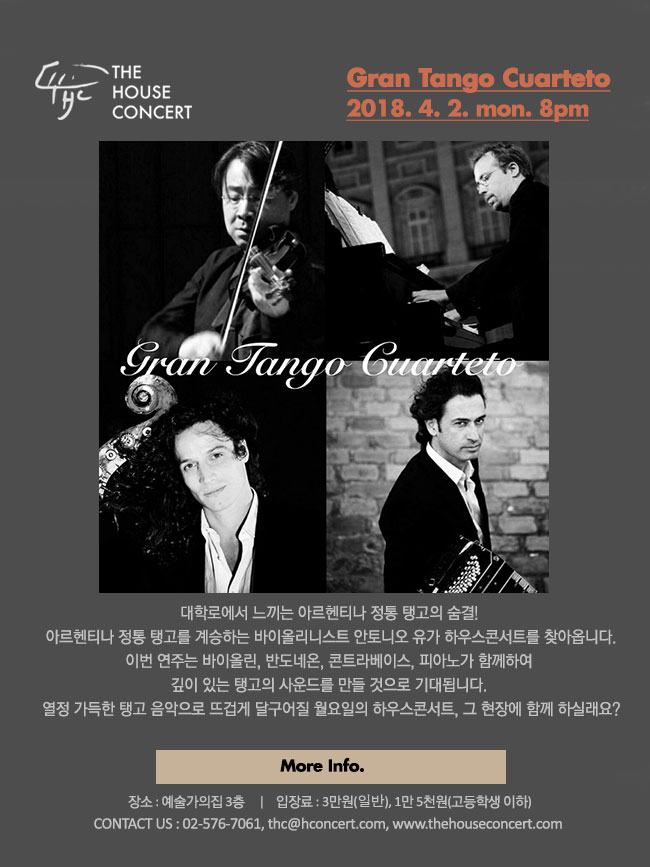 4월 2일 4.2 더하우스콘서트 : Gran Tango Cuarteto 대학로에서 느끼는 아르헨티나 정통 탱고의 숨결! 아르헨티나 정통 탱고를 계승하는 한국인 바이올리니스트 안토니오 유가 대학로 하우스콘서트를 찾아옵니다. 안토니오 유는 한국인으로서는 드물게 탱고의 본고장 아르헨티나의 부에노스 아이레스에서 오랜 시간 탱고의 대가들과 함께 연주활동을 해 왔습니다. 이번 하우스콘서트에서는 콰르텟의 구성으로, 유럽에서 활동하는 프랑스, 아르헨티나, 벨기에의 탱고 마에스트로들과 함께 탱고 음악의 진수를 들려 줄 예정입니다. 바이올린, 반도네온, 콘트라베이스, 피아노가 함께하여 깊이 있는 탱고의 사운드를 감상할 수 있는 무대! 열정 가득한 탱고 음악으로 뜨겁게 달구어질 월요일의 하우스콘서트, 그 현장에 함께 하실래요? 
