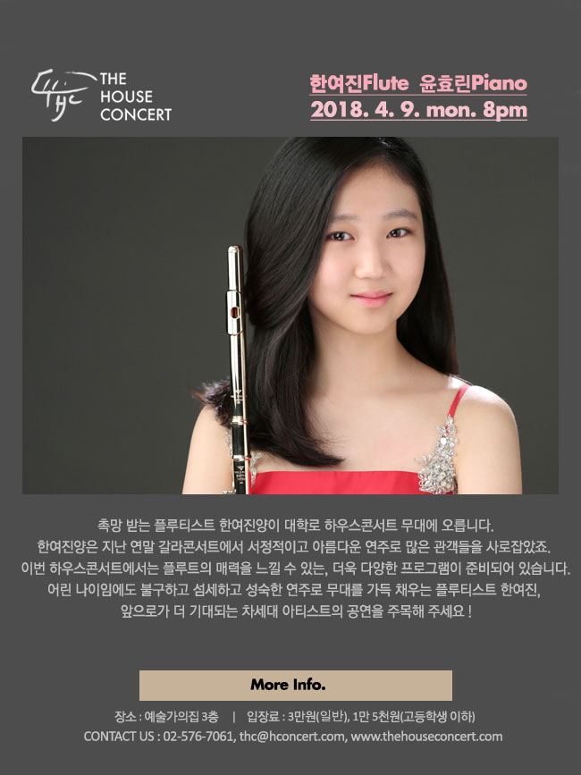 4월 9일 4.9더하우스콘서트 : 한여진(Flute), 윤효린(Piano) 촉망 받는 플루티스트 한여진양이 대학로 하우스콘서트 무대에 오릅니다. 한여진양은 지난 연말 갈라콘서트에서 서정적이고 아름다운 연주를 선보이면서 많은 관객들을 사로잡았었죠. 이번 하우스콘서트에서는 플루트의 매력을 느낄 수 있는, 더욱 다양한 프로그램이 준비되어 있습니다. 어린 나이임에도 불구하고 섬세하고 성숙한 연주로 무대를 가득 채우는 플루티스트 한여진, 앞으로가 더 기대되는 차세대 아티스트의 공연을 주목해 주세요!