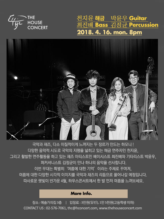 4월 16일 4.16더하우스콘서트 : 천지윤(해금), 최진배(Bass), 박윤우(Guitar), 김정균(Percussion) 국악과 재즈, 다소 이질적이게 느껴지는 두 장르가 만드는 낯설고도 익숙한 하모니가 대학로 하우스콘서트를 찾아옵니다. 다양한 음악적 시도로 국악의 지평을 넓히고 있는 해금 연주자인 천지윤, 그리고 활발한 연주활동을 하고 있는 재즈 아티스트인 베이시스트 최진배와 기타리스트 박윤우, 퍼커셔니스트 김정균이 만나 하나의 음악을 선사합니다. 이번 무대는 특별히 ‘여름에 대한 기억’이라는 주제로 꾸며져, 여름에 대한 다양한 시각적 이미지를 국악과 재즈의 리듬으로 풀어나갈 예정입니다. 따사로운 햇빛이 반가운 4월, 하우스콘서트에서 한 발 먼저 여름을 느껴보세요.