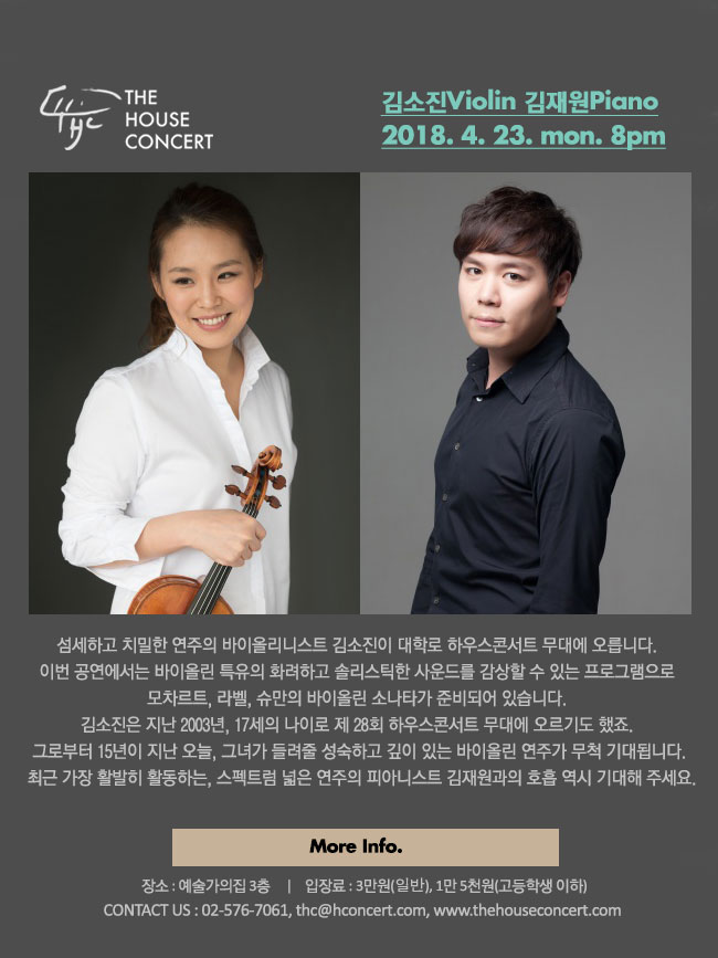 4월 23일 4.23더하우스콘서트 : 김소진(Violin), 김재원(Piano) 섬세하고 치밀한 연주의 바이올리니스트 김소진이 대학로 하우스콘서트 무대에 오릅니다. 이번 공연에서는 바이올린 특유의 화려하고 솔리스틱한 사운드를 감상할 수 있는 프로그램으로 모차르트, 라벨, 슈만의 바이올린 소나타가 준비되어 있습니다. 김소진은 지난 2003년, 17세의 나이로 제 28회 하우스콘서트 무대에 오르기도 했죠. 그로부터 15년이 지난 오늘, 다시 찾은 하우스콘서트에서 그녀가 들려줄 성숙하고 깊이 있는 바이올린 연주가 무척 기대됩니다. 최근 가장 활발히 활동하고 있는, 스펙트럼 넓은 연주의 피아니스트 김재원과의 호흡 역시 기대해 주세요.