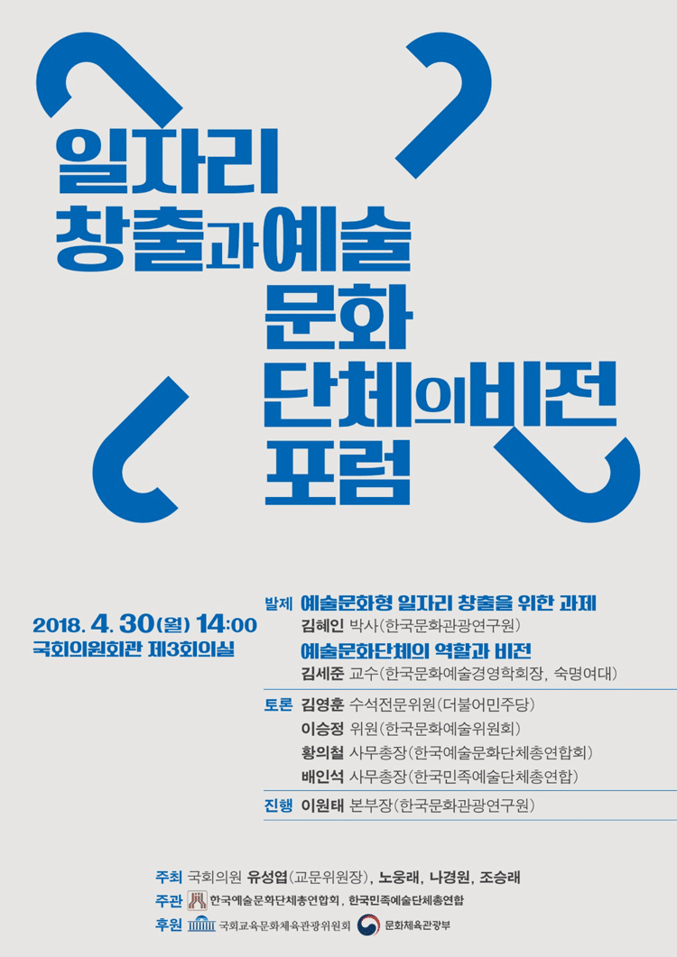 일자리 창출과 예술문화 단체의 비전 포럼 20184월 30일 월요일 14시 국회의원회관 제3회의실 발제_예술문화형 일자리 창출을 위한 과제 김혜인박사(한국문화관광연구원), 예술문화단체의 역할과 비전 김세준교수(한국문화예술경영학회장, 숙명여대) 토론_김영훈수석전문위원(더불어민주당), 이승정위원 (한국문화예술위원회) 황의철 사무총장 (한국문화예술문화단체총연합회), 배인석 사무총장(한국민족예술단체총연합) 진행_이원태 본부장(한국문화관광연구원) 주최_국회의원 유성엽 (교문위원장), 노웅래, 나경원, 조승래, 주관_한국예술문화단체총연합회, 한국민족예술단체총연합 후원_국회교육문화체육관광위원회, 문화체육관광부