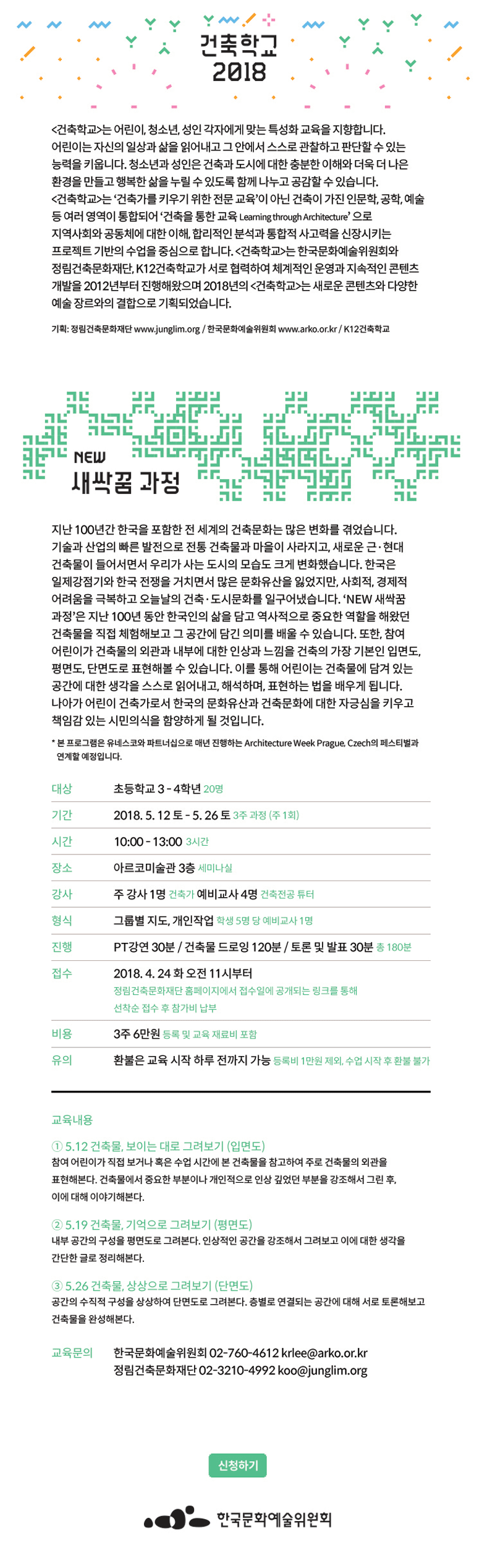 2018년 건축학교 NEW새싹꿈 과정 프로그램 안내 건축학교 Learning through Architecture [건축학교]는 어린이, 청소년, 성인 각자에게 맞는 특성화 교육을 지향합니다. 어린이는 자신의 일상과 삶을 읽어내고 그 안에서 스스로 관찰하고 판단할 수 있는 능력을 키웁니다. 청소년과 성인은 건축과 도시에 대한 충분한 이해와 더욱 더 나은 환경을 만들고 행복한 삶을 누릴 수 있도록 함께 나누고 공감할 수 있습니다. [건축학교]는 ‘건축가를 키우기 위한 전문 교육’이 아닌 건축이 가진 인문학, 공학, 예술 등 여러 영역이 통합되어 ‘건축을 통한 교육 Learning through Architecture’ 으로 지역사회와 공동체에 대한 이해, 합리적인 분석과 통합적 사고력을 신장시키는 프로젝트 기반의 수업을 중심으로 합니다. [건축학교]는 한국문화예술위원회와 정림건축문화재단, K12건축학교가 서로 협력하여 체계적인 운영과 지속적인 콘텐츠 개발을 2012년부터 진행해왔으며 2018년의 [건축학교]는 새로운 콘텐츠와 다양한 예술 장르와의 결합으로 기획되었습니다. 