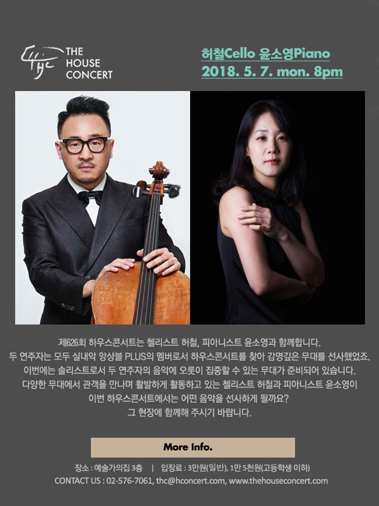 5월 7일 5.7 더하우스콘서트 : 허철(Cello), 윤소영(Piano) 제626회 하우스콘서트는 첼리스트 허철, 피아니스트 윤소영과 함께합니다.  두 연주자는 모두 실내악 앙상블 PLUS의 멤버로서 몇 차례 하우스콘서트를 찾아 감명깊은 무대를 선사했었죠. 이번에는 솔리스트로서 두 연주자의 음악에 오롯이 집중할 수 있는 무대가 준비되어 있습니다. 다양한 무대에서 관객을 만나며 활발하게 활동하고 있는 첼리스트 허철과 피아니스트 윤소영이 이번 하우스콘서트에서는 어떤 음악을 선사하게 될까요? 그 현장에 함께해 주시기 바랍니다.