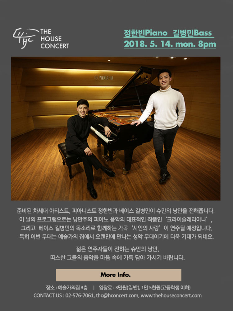 5월 14일 5.14더하우스콘서트 : 정한빈(Piano), 길병민(Bass) 준비된 차세대 아티스트, 피아니스트 정한빈과 베이스 길병민이 슈만의 낭만을 전해줍니다. 이 날의 프로그램으로는 낭만주의 피아노 음악의 대표적인 작품인  ‘크라이슬레리아나’, 그리고  베이스 길병민의 목소리로 함께하는 가곡 ‘시인의 사랑’ 이 연주될 예정입니다. 특히 이번 무대는 예술가의 집에서 오랜만에 만나는 성악 무대이기에 더욱 기대가 되네요. 젊은 연주자들이 전하는 슈만의 낭만, 따스한 그들의 음악을 마음 속에 가득 담아 가시기 바랍니다.