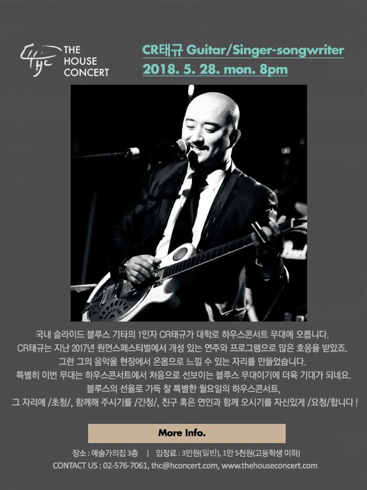 5월 28일 5.28더하우스콘서트 : CR태규(Guitar/Singer-songwriter) 국내 슬라이드 블루스 기타의 1인자 CR태규가 대학로 하우스콘서트 무대에 오릅니다. CR태규는 지난 2017년 원먼스페스티벌에 참여하여 열정적인 연주와 개성 있는 프로그램으로 많은 호응을 받았죠. 그런 그의 무대를 페이스북 라이브로만 접하기는 아쉬워, 현장에서 그 음악을 온몸으로 느낄 수 있는 자리를 만들었습니다. 특별히 이번 무대는 하우스콘서트에서 처음으로 선보이는 블루스 무대이기에 더욱 기대가 되네요. 블루스의 선율로 가득 찰 특별한 월요일의 하우스콘서트, 그 자리에 ‘초청’, 함께해 주시기를 ‘간청’, 친구 혹은 연인과 함께 오시기를 자신있게 ‘요청’ 합니다 ^?^ !!!