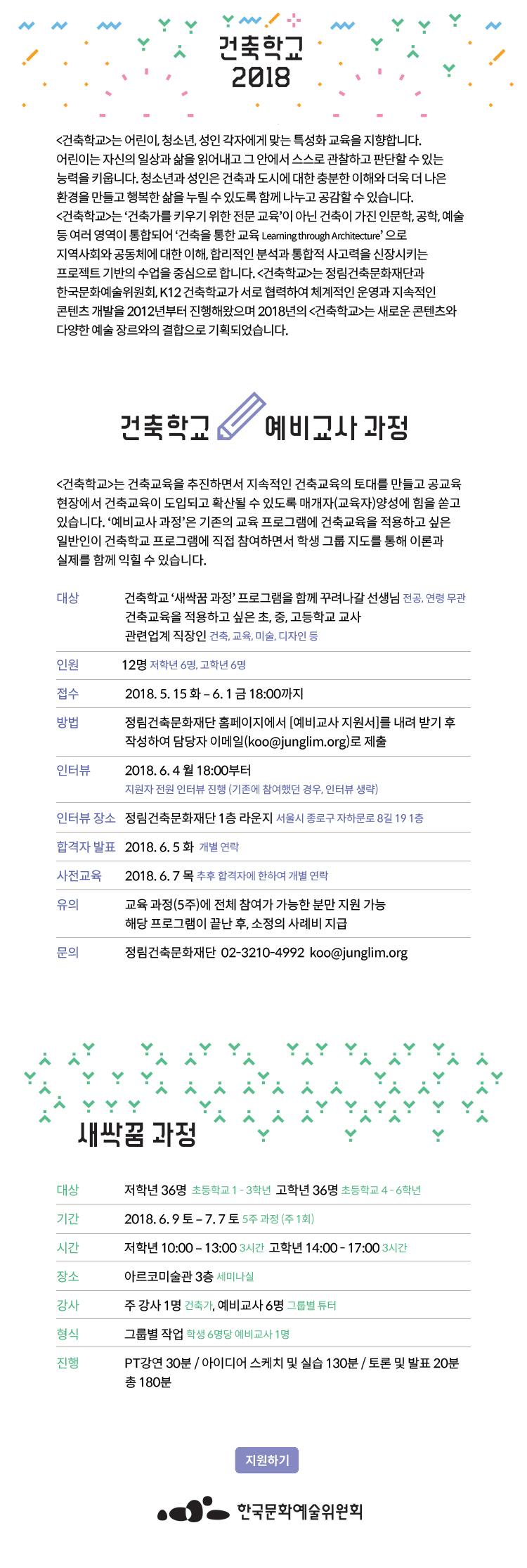 2018년 건축학교 NEW새싹꿈 과정 프로그램 안내 건축학교 Learning through Architecture [건축학교]는 어린이, 청소년, 성인 각자에게 맞는 특성화 교육을 지향합니다. 어린이는 자신의 일상과 삶을 읽어내고 그 안에서 스스로 관찰하고 판단할 수 있는 능력을 키웁니다. 청소년과 성인은 건축과 도시에 대한 충분한 이해와 더욱 더 나은 환경을 만들고 행복한 삶을 누릴 수 있도록 함께 나누고 공감할 수 있습니다. [건축학교]는 ‘건축가를 키우기 위한 전문 교육’이 아닌 건축이 가진 인문학, 공학, 예술 등 여러 영역이 통합되어 ‘건축을 통한 교육 Learning through Architecture’ 으로 지역사회와 공동체에 대한 이해, 합리적인 분석과 통합적 사고력을 신장시키는 프로젝트 기반의 수업을 중심으로 합니다. [건축학교]는 한국문화예술위원회와 정림건축문화재단, K12건축학교가 서로 협력하여 체계적인 운영과 지속적인 콘텐츠 개발을 2012년부터 진행해왔으며 2018년의 [건축학교]는 새로운 콘텐츠와 다양한 예술 장르와의 결합으로 기획되었습니다. 