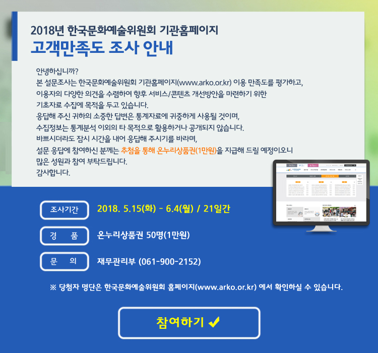2018년 기관홈페이지 고객만족도 조사 안내, 안녕하십니까? 본 설문조사는 한국문화예술위원회 기관홈페이지(www.arko.or.kr) 이용 만족도를 평가하고, 이용자의 다양한 의견을 수렴하여 향후 서비스/콘텐츠 개선방안을 마련하기 위한 기초자료 수집에 목적을 두고 있습니다. 응답해 주신 귀하의 소중한 답변은 통계자료에 귀중하게 사용될 것이며, 수집정보는 통계분석 이외의 타 목적으로 활용하거나 공개되지 않습니다. 바쁘시더라도 잠시 시간을 내어 응답해 주시기를 바라며, 설문 응답에 참여하신 분께는 추첨을 통해 상품권을 지급해 드릴 예정이오니 많은 성원과 참여 부탁드립니다. 감사합니다. 조사기간_2018. 5.15(화) - 6.4(월) / 21일간, 경품_온누리상품권 50명(1만원), 문의_재무관리부 (061-900-2152) ※ 당첨자 명단은 한국문화예술위원회 홈페이지(www.arko.or.kr) 에서 확인하실 수 있습니다.