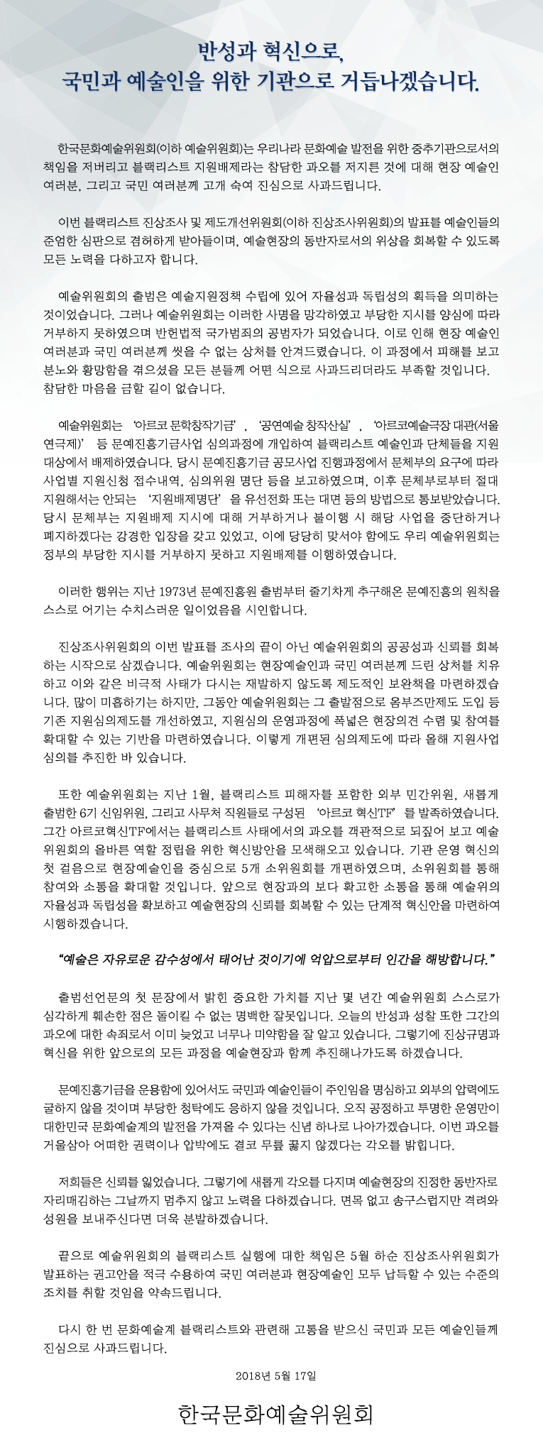 반성과 혁신으로, 국민과 예술인을 위한 기관으로 거듭나겠습니다. 한국문화예술위원회(이하 예술위원회)는 우리나라 문화예술 발전을 위한 중추기관으로서의 책임을 저버리고 블랙리스트 지원배제라는 참담한 과오를 저지른 것에 대해 현장 예술인 여러분, 그리고 국민 여러분께 고개 숙여 진심으로 사과드립니다. 이번 블랙리스트 진상조사 및 제도개선위원회(이하 진상조사위원회)의 발표를 예술인들의 준엄한 심판으로 겸허하게 받아들이며, 예술현장의 동반자로서의 위상을 회복할 수 있도록 모든 노력을 다하고자 합니다. 예술위원회의 출범은 예술지원정책 수립에 있어 자율성과 독립성의 획득을 의미하는 것이었습니다. 그러나 예술위원회는 이러한 사명을 망각하였고 부당한 지시를 양심에 따라 거부하지 못하였으며 반헌법적 국가범죄의 공범자가 되었습니다. 이로 인해 현장 예술인 여러분과 국민 여러분께 씻을 수 없는 상처를 안겨드렸습니다. 이 과정에서 피해를 보고 분노와 황망함을 겪으셨을 모든 분들께 어떤 식으로 사과드리더라도 부족할 것입니다. 참담한 마음을 금할 길이 없습니다. 예술위원회는 ‘아르코 문학창작기금’, ‘공연예술 창작산실’, ‘아르코예술극장 대관(서울연극제)’ 등 문예진흥기금사업 심의과정에 개입하여 블랙리스트 예술인과 단체들을 지원대상에서 배제하였습니다. 당시 문예진흥기금 공모사업 진행과정에서 문체부의 요구에 따라 사업별 지원신청 접수내역, 심의위원 명단 등을 보고하였으며, 이후 문체부로부터 절대 지원해서는 안되는 ‘지원배제명단’을 유선전화 또는 대면 등의 방법으로 통보받았습니다. 당시 문체부는 지원배제 지시에 대해 거부하거나 불이행 시 해당 사업을 중단하거나 폐지하겠다는 강경한 입장을 갖고 있었고, 이에 당당히 맞서야 함에도 우리 예술위원회는 정부의 부당한 지시를 거부하지 못하고 지원배제를 이행하였습니다. 이러한 행위는 지난 1973년 문예진흥원 출범부터 줄기차게 추구해온 문예진흥의 원칙을 스스로 어기는 수치스러운 일이었음을 시인합니다. 진상조사위원회의 이번 발표를 조사의 끝이 아닌 예술위원회의 공공성과 신뢰를 회복하는 시작으로 삼겠습니다. 예술위원회는 현장예술인과 국민 여러분께 드린 상처를 치유하고 이와 같은 비극적 사태가 다시는 재발하지 않도록 제도적인 보완책을 마련하겠습니다. 많이 미흡하기는 하지만, 그동안 예술위원회는 그 출발점으로 옴부즈만제도 도입 등 기존 지원심의제도를 개선하였고, 지원심의 운영과정에 폭넓은 현장의견 수렴 및 참여를 확대할 수 있는 기반을 마련하였습니다. 이렇게 개편된 심의제도에 따라 올해 지원사업 심의를 추진한 바 있습니다. 또한 예술위원회는 지난 1월, 블랙리스트 피해자를 포함한 외부 민간위원, 새롭게 출범한 6기 신임위원, 그리고 사무처 직원들로 구성된 ‘아르코 혁신TF’를 발족하였습니다. 그간 아르코혁신TF에서는 블랙리스트 사태에서의 과오를 객관적으로 되짚어 보고 예술위원회의 올바른 역할 정립을 위한 혁신방안을 모색해오고 있습니다. 기관 운영 혁신의 첫 걸음으로 현장예술인을 중심으로 5개 소위원회를 개편하였으며, 소위원회를 통해 참여와 소통을 확대할 것입니다. 앞으로 현장과의 보다 확고한 소통을 통해 예술위의 자율성과 독립성을 확보하고 예술현장의 신뢰를 회복할 수 있는 단계적 혁신안을 마련하여 시행하겠습니다. “예술은 자유로운 감수성에서 태어난 것이기에 억압으로부터 인간을 해방합니다.” 출범선언문의 첫 문장에서 밝힌 중요한 가치를 지난 몇 년간 예술위원회 스스로가 심각하게 훼손한 점은 돌이킬 수 없는 명백한 잘못입니다. 오늘의 반성과 성찰 또한 그간의 과오에 대한 속죄로서 이미 늦었고 너무나 미약함을 잘 알고 있습니다. 그렇기에 진상규명과 혁신을 위한 앞으로의 모든 과정을 예술현장과 함께 추진해나가도록 하겠습니다. 문예진흥기금을 운용함에 있어서도 국민과 예술인들이 주인임을 명심하고 외부의 압력에도 굴하지 않을 것이며 부당한 청탁에도 응하지 않을 것입니다. 오직 공정하고 투명한 운영만이 대한민국 문화예술계의 발전을 가져올 수 있다는 신념 하나로 나아가겠습니다. 이번 과오를 거울삼아 어떠한 권력이나 압박에도 결코 무릎 꿇지 않겠다는 각오를 밝힙니다. 저희들은 신뢰를 잃었습니다. 그렇기에 새롭게 각오를 다지며 예술현장의 진정한 동반자로 자리매김하는 그날까지 멈추지 않고 노력을 다하겠습니다. 면목 없고 송구스럽지만 격려와 성원을 보내주신다면 더욱 분발하겠습니다. 끝으로 예술위원회의 블랙리스트 실행에 대한 책임은 5월 하순 진상조사위원회가 발표하는 권고안을 적극 수용하여 국민 여러분과 현장예술인 모두 납득할 수 있는 수준의 조치를 취할 것임을 약속드립니다. 다시 한 번 문화예술계 블랙리스트와 관련해 고통을 받으신 국민과 모든 예술인들께 진심으로 사과드립니다. 2018년 5월 17일, 한국문화예술위원회