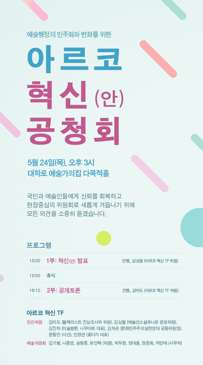 예술행정의 민주화와 변화를 위한아르코 혁신(안) 공청회 5월 24일(목), 오후 3시 대학로 예술가의집 다목적홀 국민과 예술인들에게 신뢰를 회복하고 현장중심의 위원회로 새롭게 거듭나기 위해  모든 의견을 소중히 듣겠습니다.프로그램 15:001부: 혁신(안) 발표 진행_ 김상철 (아르코 혁신 TF 위원) 15:50 휴식 16:10 2부: 공개토론 진행_ 김미도 (아르코 혁신 TF 위원) 아르코 혁신 TF 민간위원 김미도 (블랙리스트 진상조사위 위원), 김상철 (예술인소셜유니온 운영위원), 김진하 (미술평론, 나무아트 대표), 김하은 (문화민주주의실천연대 공동위원장), 문동만 (시인), 민정연 (꽃다지 대표) 예술위원회 김기봉, 나종영, 송형종, 유인택 (위원), 박두현, 정대훈, 정준화, 차민태 (사무처)