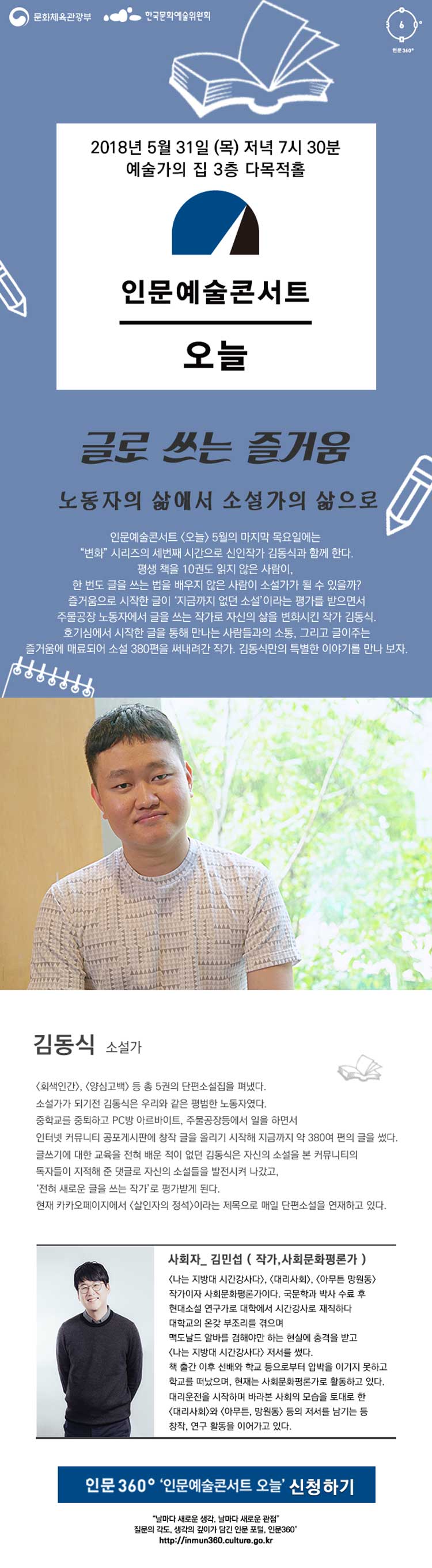 문화체육관광부 한국문화예술위원회 인문360° 인문예술콘서트 오늘 김동식편 소개 일 시 : ‘18. 05. 31(목), 19:30 ~ 21:00 장 소 : 예술가의 집 3층 다목적홀 대 상 : 새로움, 변화 그리고 인문에 대해 관심이 있는 일반시민 프로그램 소개_글로 쓰는 즐거움 (부제 : 노동자의 삶에서 소설가의 삶으로) 인문예술콘서트 [오늘] 5월의 마지막 목요일에는 “변화”시리즈의 세 번째 시간으로 신인작가 김동식과 함께 한다. 평생 책을 10권도 읽지 않은 사람이, 한 번도 글을 쓰는 법을 배우지 않은 사람이 소설가가 될 수 있을까? 즐거움으로 시작한 글이 ‘지금까지 없던 소설’이라는 평가를 받으면서 주물공장 노동자에서 글을 쓰는 작가로 자신의 삶을 변화시킨 작가 김동식. 호기심에서 시작한 글을 통해 만나는 사람들과의 소통, 그리고 글이 주는 즐거움에 매료되어 소설 380편을 써내려간 작가. 김동식만의 특별한 이야기를 만나 보자. 