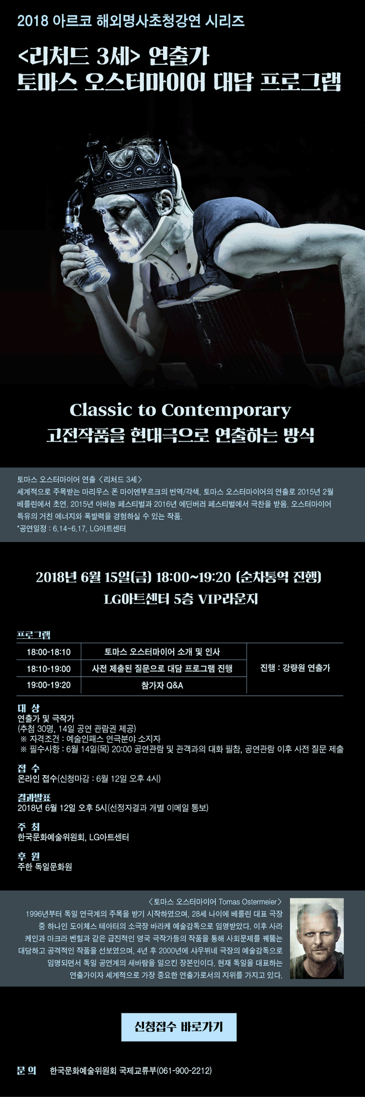 2018 아르코 해외명사초청강연 시리즈 [리처드 3세] 연출가 토마스 오스터마이어 대담 프로그램 Classic to Contemporary 고전작품을 현대극으로 연출하는 방식 토마스 오스터마이어 연출 [리처드 3세] 세계적으로 주목받는 마리우스 폰 마이엔부르크의 번역/각색, 토마스 오스터마이어의 연출로 2015년 2월 베를린에서 초연. 2015년 아비뇽 페스티벌과 2016년 에딘버러 페스티벌에서 극찬을 받음. 오스터마이어 특유의 거친 에너지와 폭발력을 경험하실 수 있는 작품. *공연일정 : 6.14~6.17, LG아트센터 2018년 6월 15일(금) 18:00~19:20 (순차통역 진행)
LG아트센터 5층 VIP라운지