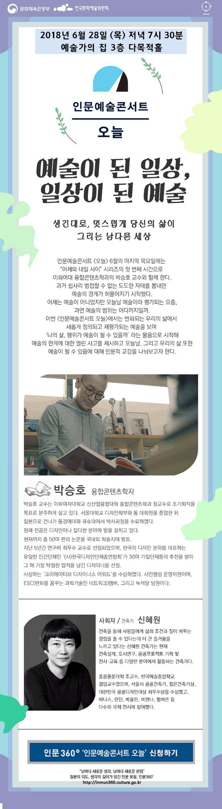 인문예술콘서트 오늘 박승호 편 소개(안) 일 시 : ‘18. 06. 28(목), 19:30 ~ 21:00 장 소 : 예술가의 집 3층 다목적홀 대 상 : 새로움, 변화 그리고 인문에 대해 관심이 있는 일반시민 예술이 된 일상, 일상이 된 예술 (부제 : 생긴대로, 멋스럽게 당신의 삶이 그리는 남다른 세상) 인문예술콘서트 [오늘] 6월의 마지막 목요일에는 “어제와 내일 사이”시리즈의 첫 번째 시간으로 융합콘텐츠 학자 박승호와 함께 한다. 과거 쉽사리 범접할 수 없는, 도도한 자태를 뽐내던 예술의 경계가 허물어지기 시작했다. 어제는 예술이 아니었지만 오늘날 예술이라 평가되는 요즘, 과연 예술의 범위는 어디까지일까. 이번 [인문예술콘서트 오늘]에서는 변화되는 우리의 삶에서 새롭게 정의되고 재평가되는 예술을 보며 ‘나의 삶, 행위가 예술이 될 수 있을까’라는 물음으로 시작해 예술의 한계에 대한 열린 사고를 제시하고 오늘날, 그리고 우리의 삶 또한 예술이 될 수 있음에 대해 인문적 교감을 나눠보고자 한다 