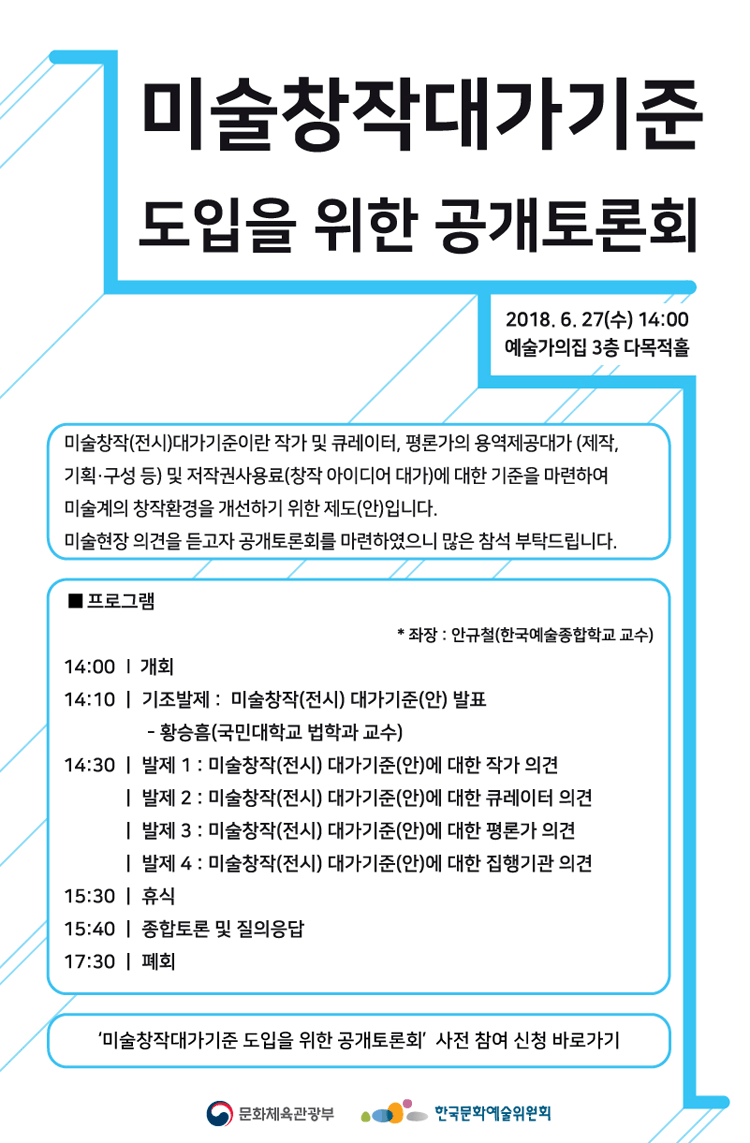 미술창작대가기준도입을  위한 공개토론회 2018년 6월 27일 수요일 14:00 에술가의 집 3층 다목적홀 미술창작(전시)대사기준이란 작가 및 큐레이터, 평론가의 용역제겅대가 (제작, 기획. 구성 등) 및 저작권사용료 (창작 아이디어 대가)에 대한 기준을 마련하여 미술계의 창작환경을 개선하기 위한 제도 (안)입니다. 미술현장 의견을 듣고자 공개토론회를 마련하였으니 많은 참석 부탁드립니다. 프로그램 좌정_안규철(한국예술종합학교 교수)14:00_개회, 14:10 기조발제_미술창작(전시) 대가 기준(안)발표, _황승흠 (국민대학교 법학과 교수)14:30_발제1_미술창작(전시)대가기준(안)에 대한 작가이견_발제2_미술창작(전시)대가기준(안)에 대한 큐레이터 이견 발제3_미술창작(전시)대가기준(안)에 대한 평론가이견 발제4_미술창작(전시)대가기준(안)에 대한 집행기관이견, 15:30_휴식. 15:40_종합토론 및 질의 응답, 17:30_폐회 미술창작대가기준 도입을 위한 정책토론회 사전참여 신청 바로가기 