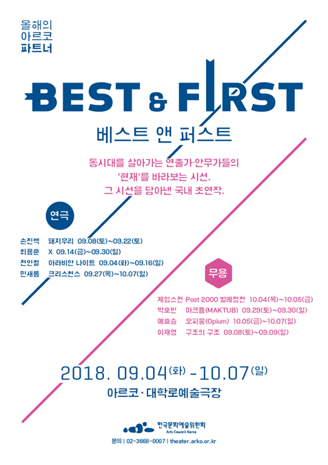 올해의 아르코 파트너 ‘베스트 앤 퍼스트(Best&First)’ 포스터 동시대를 살아가는 연출가 안무가들의 현재를 바라보는 시선, 그 시선을 담아낸 국내 초연작 연극_손지책_대지우리 9.8(토)-9.22(토) 최용훈_X9.14(금)-9.30(일) 전인철_아라비안 나이트 9.4(화)-9.16(일) 민새롬_크리스천스 9.27(목)-10.7(일) 무용 제임스천 Post 2000 발레정전 10.4(목)-10.5(금) 박호빈 마크튬[MAKTUB]9.29(토)-9.30(일) 예효승 오피움[Opium]10.5(금)-10.7(일) 이재영_구조의 구조 9.8(토)-9.9(일) 2018.9.4(화)-10.7(일) 아르코,대학로 예술극장