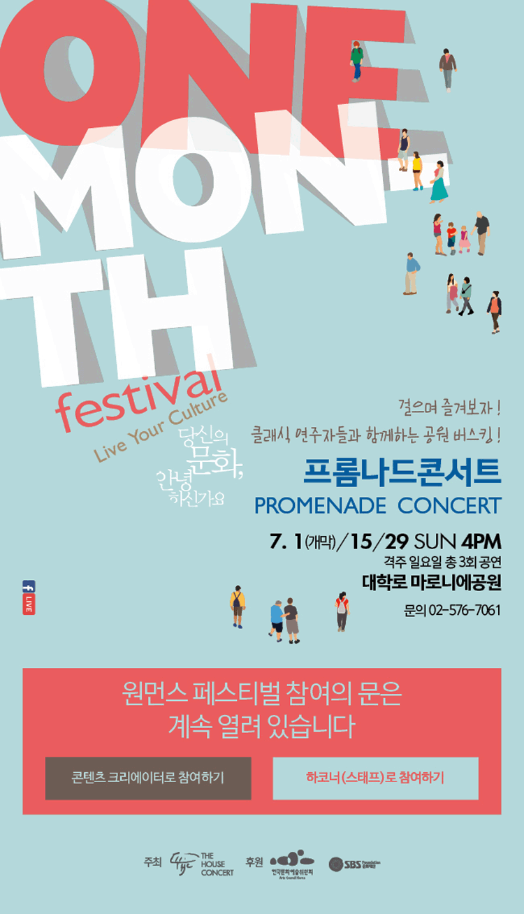 onemonth festival live your culture 당신의 문화, 안녕하신가요 걸으며 즐겨보자! 클래식, 연주자들과 함께하는 공원버스킹! 프롬나드콘서트 7.1(개막)/15/29 SUN.4PM 격주 일요일 총3회 공연 대학로 마로니에공원 문의_02-576-7061 원먼스 페스티벌 참여의 문은 계속열려 있습니다. 콘텐츠 크리에이터로 참여하기 하코너(스태프)로 참여하기 주최 더하우스 콘서트 후원 한국문화예술위원회 SBS 