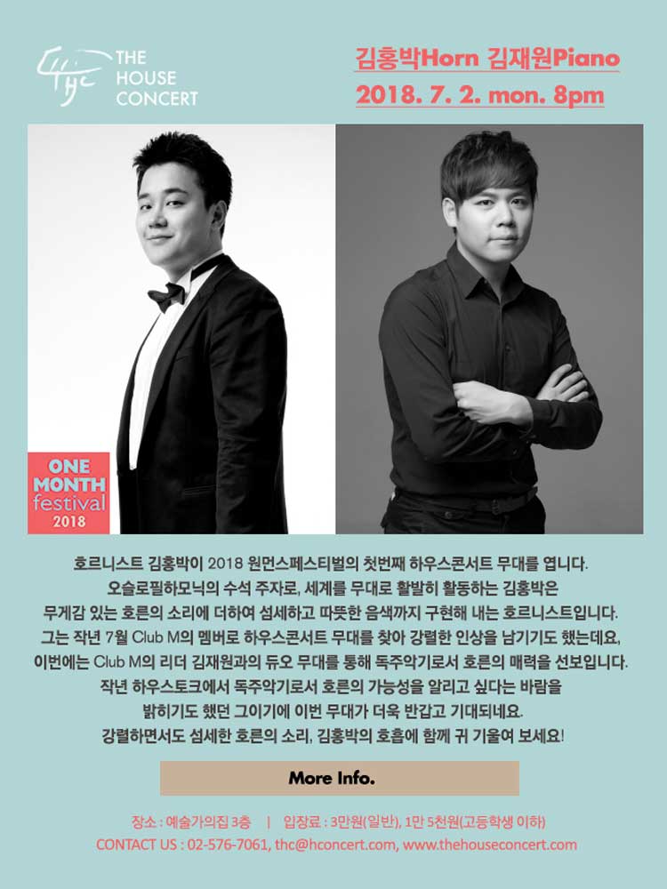 7월 2일7.2 더하우스콘서트 : 김홍박(Horn), 김재원(Piano)호르니스트 김홍박이 2018 원먼스페스티벌의 첫번째 하우스콘서트 무대를 엽니다. 오슬로필하모닉의 수석 주자로, 세계를 무대로 활발히 활동하는 김홍박은무게감 있는 호른의 소리에 더하여 섬세하고 따뜻한 음색까지 구현해 내는 호르니스트입니다. 그는 작년 7월 Club M의 멤버로 하우스콘서트 무대를 찾아 강렬한 인상을 남기기도 했는데요, 이번에는 Club M의 리더 김재원과의 듀오 무대를 통해 독주악기로서 호른의 매력을 선보입니다. 작년 하우스토크에서 독주악기로서 호른의 가능성을 알리고 싶다는 바람을 밝히기도 했던 그이기에 이번 무대가 더욱 반갑고 기대되네요. 강렬하면서도 섬세한 호른의 소리, 김홍박의 호흡에 함께 귀 기울여 보세요! 