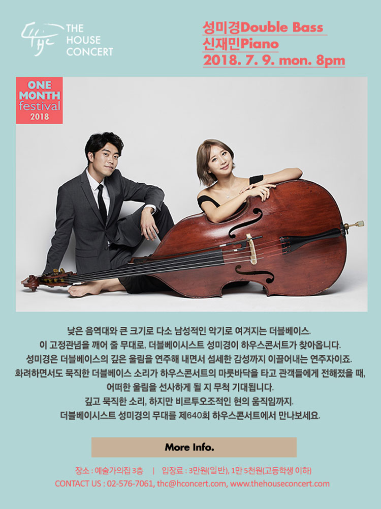 7월 9일 7.9 더하우스콘서트 : 성미경(Double Bass), 신재민(Piano) 낮은 음역대와 큰 크기로 다소 남성적인 악기로 여겨지는 더블베이스. 이 고정관념을 깨어 줄 무대로, 더블베이시스트 성미경이 하우스콘서트가 찾아옵니다. 성미경은 더블베이스의 깊은 울림을 연주해 내면서 섬세한 감성까지 이끌어내는 연주자이죠. 화려하면서도 묵직한 더블베이스 소리가 하우스콘서트의 마룻바닥을 타고 관객들에게 전해졌을 때, 어떠한 울림을 선사하게 될 지 무척 기대됩니다.  깊고 묵직한 소리, 하지만 비르투오조적인 현의 움직임까지. 더블베이시스트 성미경의 무대를 제640회 하우스콘서트에서 만나보세요.
 