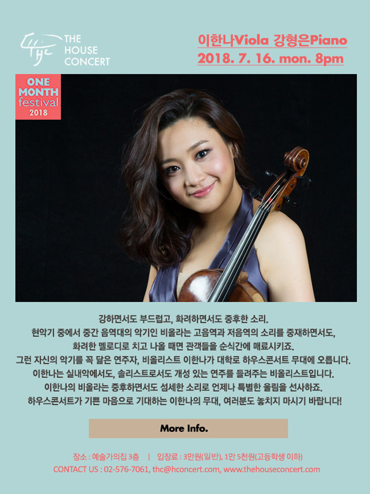 7월 16일 7.16 더하우스콘서트 : 이한나(Viola), 강형은(Piano) 강하면서도 부드럽고, 화려하면서도 중후한 소리. 현악기 중에서 중간 음역대의 악기인 비올라는 고음역과 저음역의 소리를 중재하면서도, 화려한 멜로디로 치고 나올 때면 관객들을 순식간에 매료시키죠. 그런 자신의 악기를 꼭 닮은 연주자, 비올리스트 이한나가 대학로 하우스콘서트 무대에 오릅니다. 이한나는 실내악에서도, 솔리스트로서도 개성 있는 연주를 들려주는 비올리스트입니다. 이한나의 비올라는 중후하면서도 섬세한 소리로 언제나 특별한 울림을 선사하죠. 하우스콘서트가 기쁜 마음으로 기대하는 이한나의 무대, 여러분도 놓치지 마시기 바랍니다! 