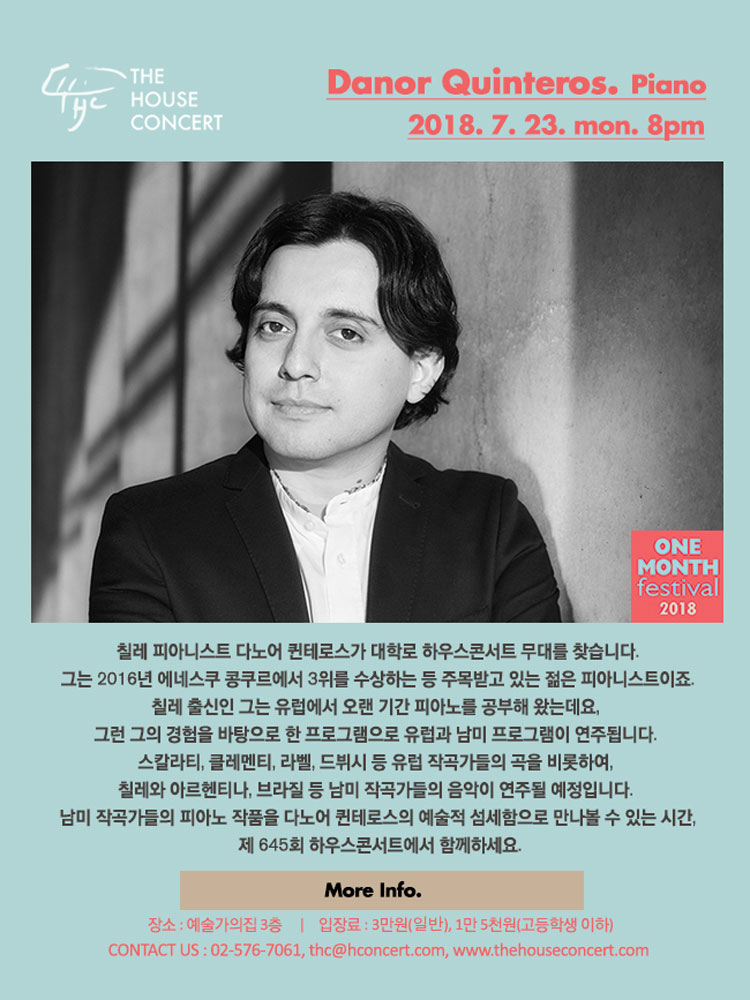 7월 23일 7.23 더하우스콘서트 : Danor Quinteros(Piano) 칠레 피아니스트 다노어 퀸테로스가 대학로 하우스콘서트 무대를 찾습니다. 그는 2016년 에네스쿠 콩쿠르에서 3위를 수상하는 등 주목받고 있는 젊은 피아니스트이죠. 칠레 출신인 그는 유럽에서 오랜 기간 피아노를 공부해 왔는데요, 그런 그의 경험을 바탕으로 한 프로그램으로 유럽과 남미 프로그램이 연주됩니다. 스칼라티, 클레멘티, 라벨, 드뷔시 등 유럽 작곡가들의 곡을 비롯하여, 칠레와 아르헨티나, 브라질 등 남미 작곡가들의 음악이 연주될 예정입니다.  남미 작곡가들의 피아노 작품을 다노어 퀸테로스의 예술적 섬세함으로 만나볼 수 있는 시간, 제 645회 하우스콘서트에서 함께하세요. 