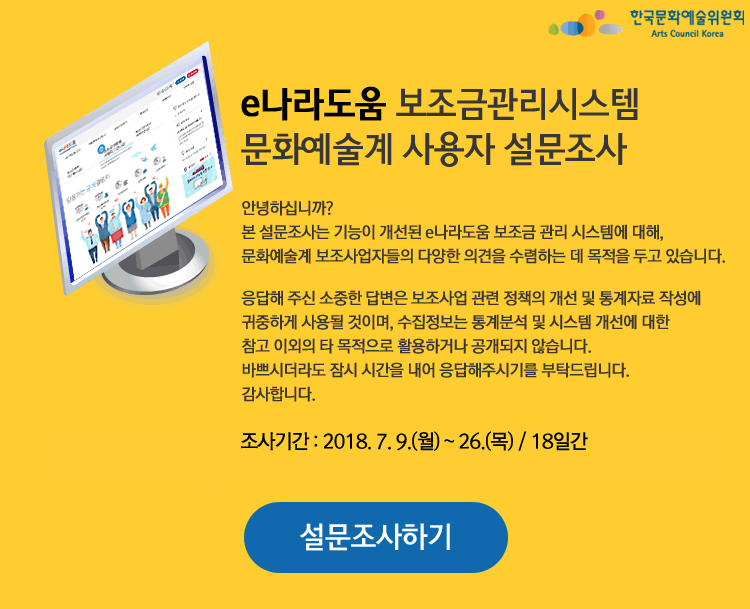 e나라도움 보조금관리시스템 문화예술계 사용자 설문조사, 안녕하십니까? 본 설문조사는 기능이 개선된 e나라도움 보조금 관리 시스템에 대해, 문화예술계 보조사업자들의 다양한 의견을 수렴하는 데 목적을 두고 있습니다. 응답해 주신 소중한 답변은 보조사업 관련 정책의 개선 및 통계자료 작성에 귀중하게 사용될 것이며, 수집정보는 통계분석 및 시스템 개선에 대한 참고 이외의 타 목적으로 활용하거나 공개되지 않습니다. 바쁘시더라도 잠시 시간을 내어 응답해주시기를 부탁드립니다. 감사합니다. 조사기간 : 2018. 7. 9.(월) ~ 26.(목) / 18일간, 설문조사하기