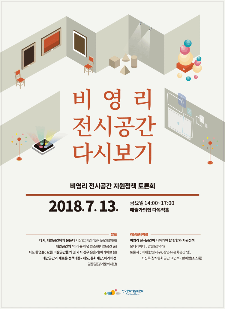 비영리 전시공간 다시 보기 비영리 전시공간 지원정책 토론회 2018.7.13 금요일 14:00-17:00 예술가의 집 다목적홀 발표_다시,대안공간에묻는다 서상호(비영리전시공간협의회), 대안공간의/ 이라는 이념 안소현 (대안공간 풀), 지도에 없는, 요즘 미술공간들의 몇 가지 경우 윤율리(아카이브 봄), 대안공간과 새로운 정책대응- 제도,문화재단,미래비전 김종길(경기문화재단), 라운드테이블 비영리 전시공간이 나아가야 할 방향과 지원정책 모더레이터_양철모 (작가), 토론자_이제(합정지구),김연주 (문화공간 양) 서진옥 (창작문화공간 여인숙),황아름 
(소쇼룸) 한국문화예술위원회  