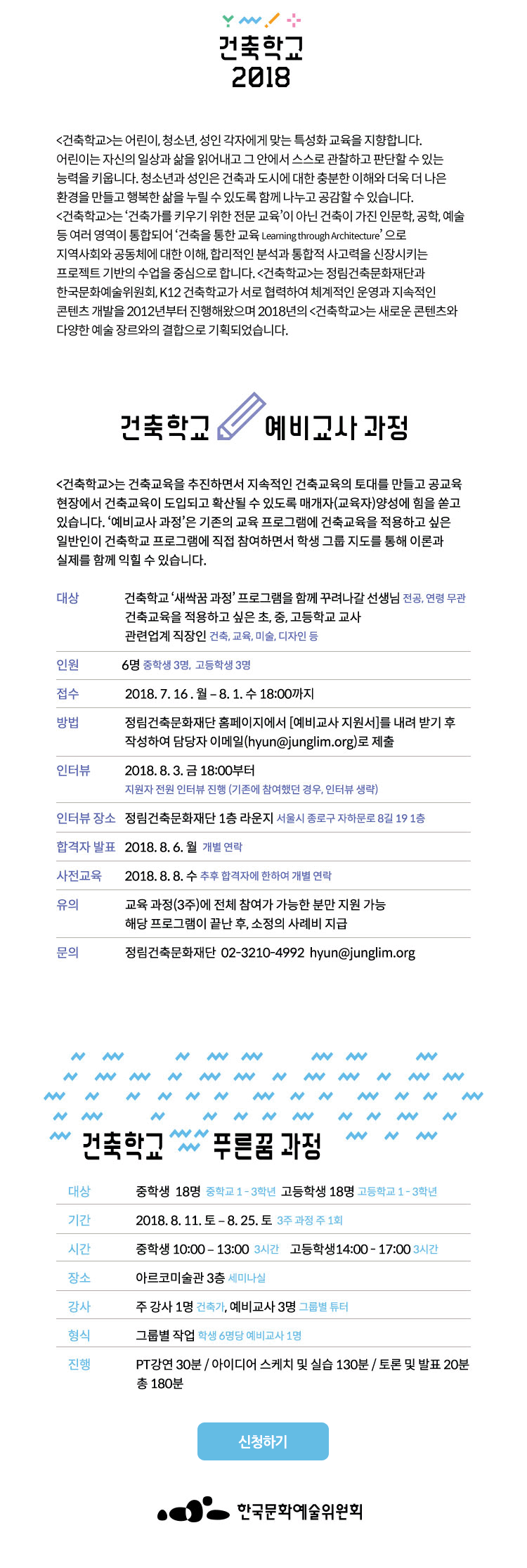 2018년 건축학교 푸른꿈 과정 프로그램 안내 건축학교 Learning through Architecture [건축학교]는 어린이, 청소년, 성인 각자에게 맞는 특성화 교육을 지향합니다. 어린이는 자신의 일상과 삶을 읽어내고 그 안에서 스스로 관찰하고 판단할 수 있는 능력을 키웁니다. 청소년과 성인은 건축과 도시에 대한 충분한 이해와 더욱 더 나은 환경을 만들고 행복한 삶을 누릴 수 있도록 함께 나누고 공감할 수 있습니다. [건축학교]는 ‘건축가를 키우기 위한 전문 교육’이 아닌 건축이 가진 인문학, 공학, 예술 등 여러 영역이 통합되어 ‘건축을 통한 교육 Learning through Architecture’ 으로 지역사회와 공동체에 대한 이해, 합리적인 분석과 통합적 사고력을 신장시키는 프로젝트 기반의 수업을 중심으로 합니다. [건축학교]는 한국문화예술위원회와 정림건축문화재단, K12건축학교가 서로 협력하여 체계적인 운영과 지속적인 콘텐츠 개발을 2012년부터 진행해왔으며 2018년의 [건축학교]는 새로운 콘텐츠와 다양한 예술 장르와의 결합으로 기획되었습니다. 