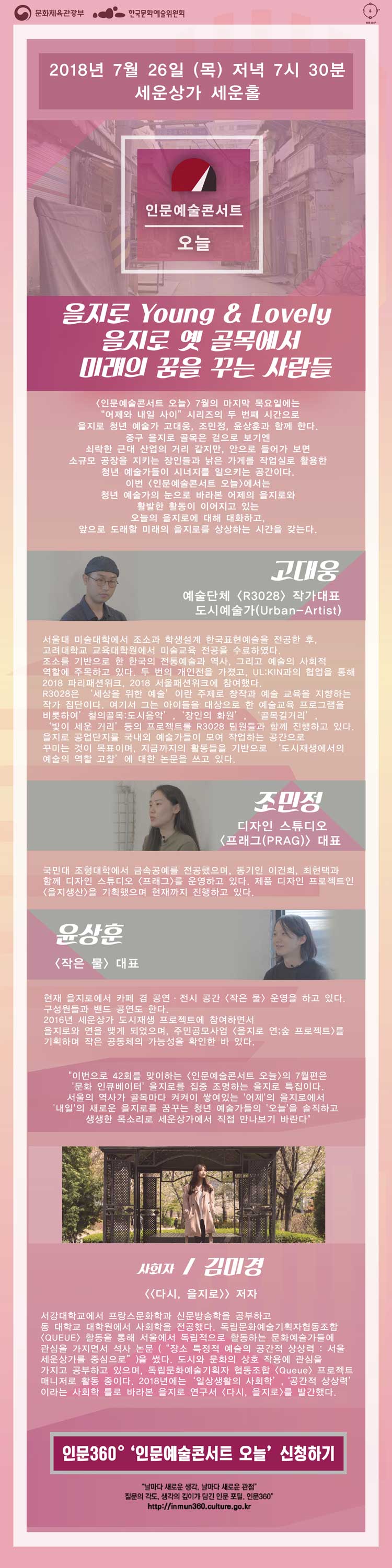 [인문예술콘서트 오늘] 7월의 마지막 목요일에는 “어제와 내일 사이”시리즈의 두 번째 시간으로 을지로 청년 예술가 고대웅, 조민정, 윤상훈과 함께 한다. 중구 을지로 골목은 겉으로 보기엔 쇠락한 근대 산업의 거리 같지만, 안으로 들어가 보면 소규모 공장을 지키는 장인들과 낡은 가게를 작업실로 활용한 청년 예술가들이 시너지를 일으키는 공간이다. 이번 [인문예술콘서트 오늘]에서는 청년 예술가의 눈으로 바라본 어제의 을지로와 활발한 활동이 이어지고 있는 오늘의 을지로에 대해 대화하고, 앞으로 도래할 미래의 을지로를 상상하는 시간을 갖는다. 