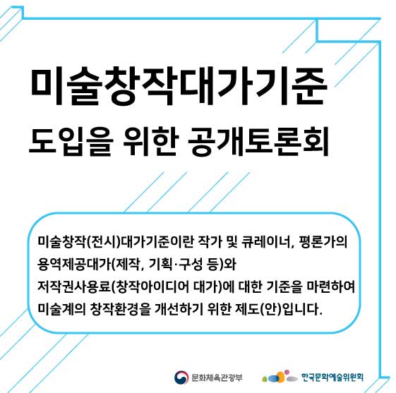 미술창작대가기준 도입을 위한 공개토론회 미술창작(전시)대가 기준이란 작가 및 큐레이너, 평론가의 용역제공대가(제작, 기획, 구성 등)와 저작권사용료 (창작아이디어 대가)에 대한 기준을 마련하여 미술계의 창작환경을 개선하기 위한 제도(안)입니다 사진1
