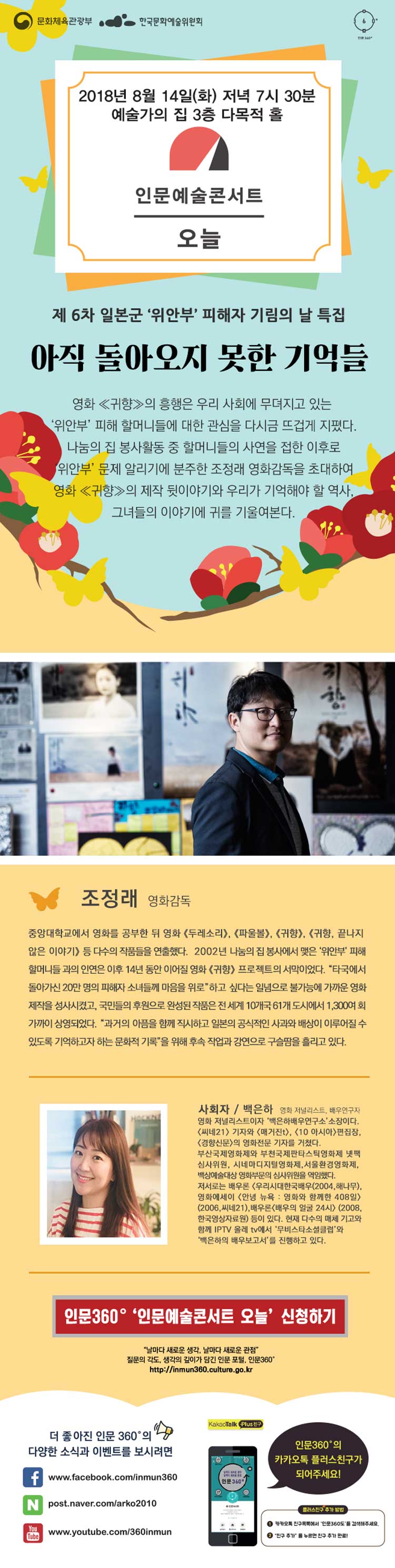 [인문예술콘서트 오늘]  년 8월 14일 (화) 저녁 7시 30분 예술가의 집 3층 다목적 홀 인문예술콘서트 오늘 제 6차 일본군 '위안부'피해자 기립의 날 특집 아직 돌아오지 못한 기억들 영화[귀향]의 흥행은 우리 사회에 무뎌지고 있는 '위안부' 피해 할머니들에 대한 관심을 다시금 뜨겁게 지폈다. 나눔의 집 봉사활동 중 할머니들의 사연을 접한 이후로 '위안부'문제 알리기에 분주한 조정래 영화감독을 초대하여 영화[귀향]의 제작 뒷이야기와 우리가 기억해야 할 역사, 그녀들의 이야기에 귀를 기울여본다. 