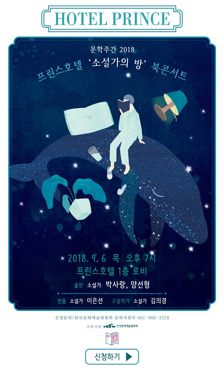호텔 프린스 문학주간 2018 프린스호텔 '소설가의 방' 북콘서트 2018.9.9 목 오후 7시 프린스호텔 1층 로비 출연_소설가 박사랑, 양선형 연출 소설사 이은선 구성작가 소설가 김의경 신청문의 한국문화예술위원회 문학지원부 061-900-2328 주최 주관 한국문화예술위원회 신청하기  