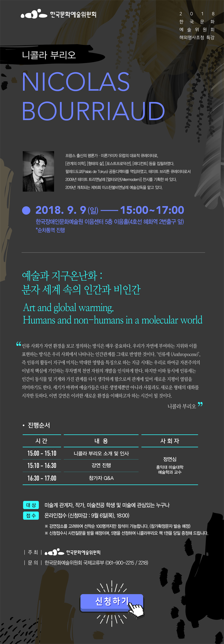 2018년 한국문화예술위원회 해외명사초청 특강, 니콜라 부리오(Nicolas Bourriaud)_프랑스 출신의 평론가·이론가이자 유럽의 대표적 큐레이터로, 《관계의 미학》, 《형태의 삶》, 《포스트프로덕션》, 《래디컨트》 등을 집필하였다. 팔레드도쿄(Palais de Tokyo) 공동디렉터를 역임하였고, 테이트 브리튼 큐레이터로서 2009년 테이트 트리엔날레 《얼터모던(Altermodern)》 전시를 기획한 바 있다. 2019년 개최되는 제16회 이스탄불비엔날레 예술감독을 맡고 있다. Art and global warming. Humans and non-humans in a molecular world 예술과 지구온난화: 분자 세계 속의 인간과 비인간_인류 사회가 자연 환경을 보고 정의하는 방식은 매우 중요하다. 우리가 자연에 부여하는 지위와 이를 표현하는 방식은 우리 사회에서 나타나는 인간관계를 그대로 반영한 것이다. ‘인류세 (Anthropocene)’, 즉 인류의 활동이 지구에 미치는 막대한 영향을 특징으로 하는 지금 시대는 우리로 하여금 자본주의의 이념적 핵심에 기인하는 무차별적 천연 자원의 개발을 인식하게 한다. 하지만 이와 동시에 인류세는 인간이 동식물 및 기계와 가진 관계를 다시 생각하게 함으로써 관계에 있어 새로운 지평이 열림을 의미하기도 한다. 세기가 바뀌며 예술가들은 다른 생명체뿐만 아니라 사물과도 새로운 형태의 대화를 시작한 듯하다. 이번 강연은 이러한 새로운 환경을 이해하고자 하는 시간이 될 것이다./니콜라 부리오, 진행순서_15:00-15:10, 니콜라 부리오 소개 및 인사, 15:10-16:30, 강연 진행, 16:30-17:00, 참가자 Q&A, 사회자:정연심(홍익대 미술대학 예술학과 교수), 2018. 9. 9(일), 15:00 ~ 17:00 (순차통역 진행), 한국장애인문화예술원 이음센터 5층 이음홀 (4호선 혜화역 2번출구 앞), 대상:미술계 관계자, 작가, 미술전공 학생 및 미술에 관심있는 누구나, 접수:온라인접수 (신청마감 : 9월 6일 목요일, 18:00), * 강연장소를 고려하여 선착순 100명까지만 참석이 가능합니다. (참가확정문자 발송 예정), * 신청접수시 사전질문을 받을 예정이며, 5명을 선정하여 니콜라부리오 책 1권을 당일 증정해 드립니다. 주최:한국문화예술위원회, 문의:한국문화예술위원회 국제교류부 (061-900-2215 / 2218)신청접수 바로가기
