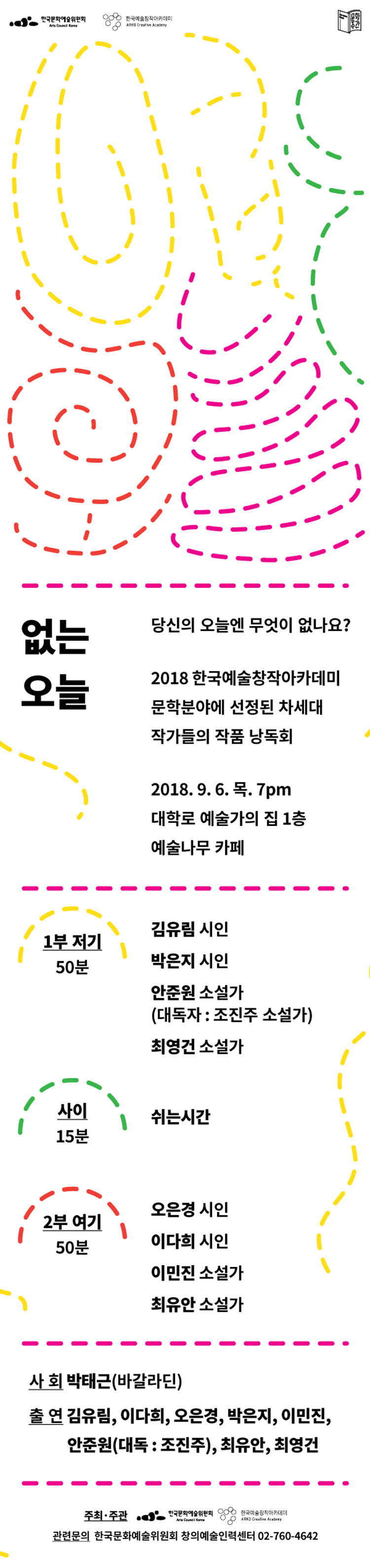 없는 오늘 당신의 오늘엔 무엇이 없나요? 2018 한국예술창작아카데미 문학분야에 선정된 차세대 작가들의 작품 낭독회 2018. 9. 6. 목 7pm 예술나무 카페 1부 저기 50분 김유림 시인 박은지 시인 안준원 소설가 (대독자 : 조진주 소설가) 최영건 소설가 사이 15분 쉬는 시간2부 여기 오은경 시인, 이다희 시인, 이민진 소설가, 최유안 소설가, 사회_ 박태근(바갈라딘), 출연_김유림,이다희,오은경,박은지,이민진,안준원(대독: 조진주), 최유안, 최영건, 주최.주관_한국문화예술위원회 , 한국창작아카데미관련문의 한국문화예술위원회 창의예술인력센터 02-760-4642