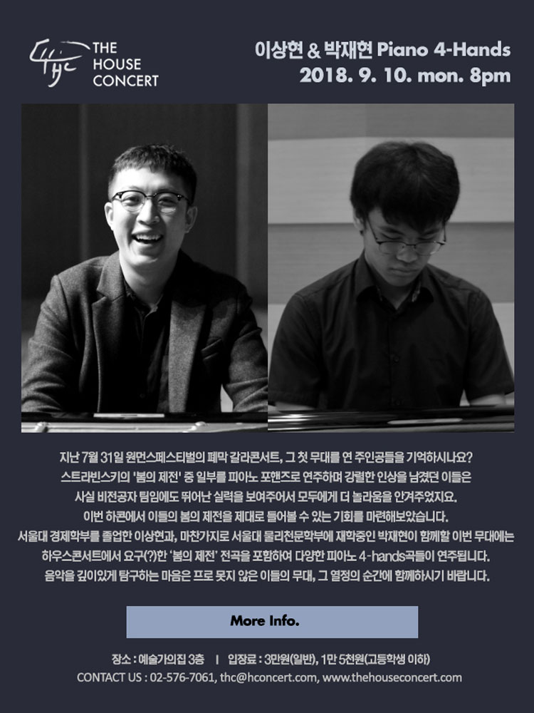 9월 10일 9.10 더하우스콘서트 : 이상현, 박재현(Piano 4-hands) 지난 7월 31일 원먼스페스티벌의 폐막 갈라콘서트, 그 첫 무대를 연 주인공들을 기억하시나요? 스트라빈스키의 '봄의 제전' 중 일부를 피아노 포핸즈로 연주하며 강렬한 인상을 남겼던 이들은 사실 비전공자 팀임에도 뛰어난 실력을 보여주어서 모두에게 더 놀라움을 안겨주었지요. 이번 하콘에서 이들의 봄의 제전을 제대로 들어볼 수 있는 기회를 마련해보았습니다. 서울대 경제학부를 졸업한 이상현과, 마찬가지로 서울대 물리천문학부에 재학중인 박재현이 함께할 이번 무대에는 하우스콘서트에서 요구(?)한 ‘봄의 제전’ 전곡을 포함하여 다양한 피아노 4?hands곡들이 연주됩니다. 음악을 깊이있게 탐구하는 마음은 프로 못지 않은 이들의 무대, 그 열정의 순간에 함께하시기 바랍니다.
