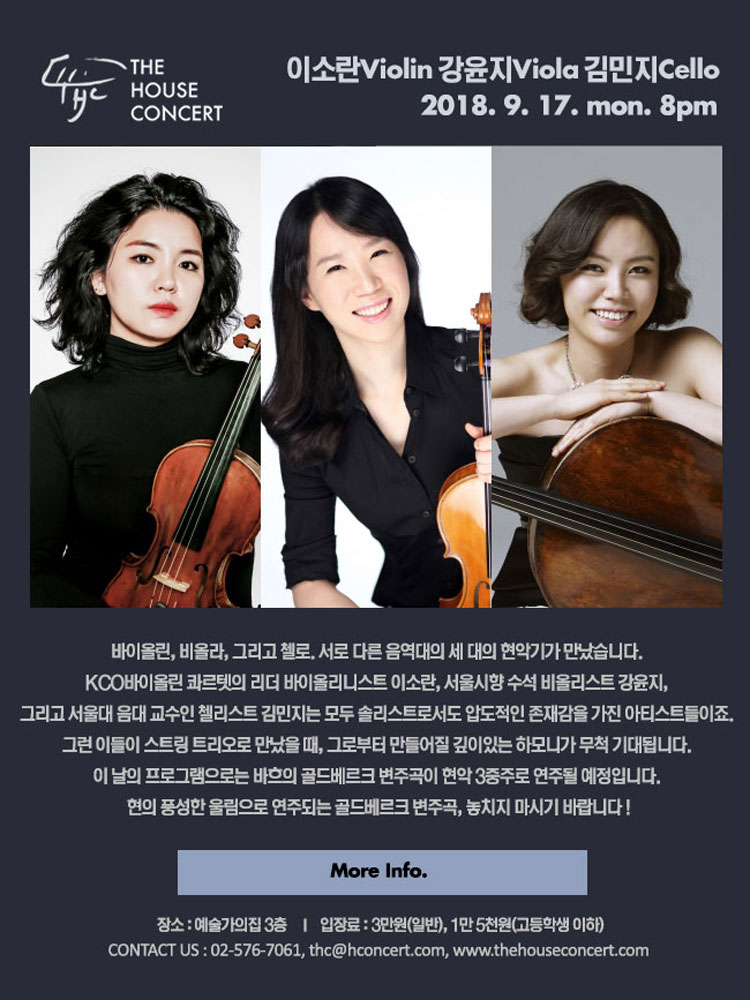 9월 17일 9.17 더하우스콘서트 : 이소란(Violin), 강윤지(Viola), 김민지(Cello) 바이올린, 비올라, 그리고 첼로. 서로 다른 음역대의 세 대의 현악기가 만났습니다.  KCO바이올린 콰르텟의 리더 바이올리니스트 이소란, 서울시향 수석 비올리스트 강윤지, 그리고 서울대 음대 교수인 첼리스트 김민지는 모두 솔리스트로서도 압도적인 존재감을 가진 아티스트들이죠. 그런 이들이 스트링 트리오로 만났을 때, 그로부터 만들어질 깊이있는 하모니가 무척 기대됩니다. 이 날의 프로그램으로는 바흐의 골드베르크 변주곡이 현악 3중주로 연주될 예정입니다. 현의 풍성한 울림으로 연주되는 골드베르크 변주곡, 놓치지 마시기 바랍니다 !