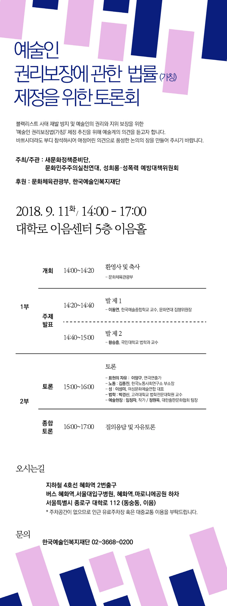 예술인 권리보장에 관한 법류(가칭) 제정을 위한 토론회, 불랙리스트 사태 재발 방지 및 예술인의 권리와 지위 보장을 위한 '예술인 권리보장법(가칭)'제정 추진을 위해 예술계의 의견을 듣고자 합니다. 바쁘시더라도 부디 참석하시어 애정 어린 의견으로 풍성한 논의의 장을 만들어 주시기 바랍니다. 주최/주관_새정부정책준비단. 문화민주주의실천연대, 성희롱·성폭력 예방대책위원회, 후원_문화체육관광부, 한국예술인복지재단, 2018.9.11(화) 14:00-17:00, 대학로 이음센터 5층 이음홀, 1부_개회14:00-14:20/환영사 및 축사(문화체육관광부), 주체발표_14:20-14:40 발제1 이동연, 한국예술종합학교 교수, 문화연대 집행위원장, 14:40-15:00 발제2 황승흠, 국민대학교 법학과 교수, 2부_토론 15:00-16:00 토론 표현의 자유 이양구 연극연출가, 노동 김종진 한국노동사회연구서 부소장, 성 이성미 여성문화예술연합 대표, 법학 박경신 고려대학교 법학전문대학원 교수, 예술현장 임정자 작가/정원온 대한출판문화협회 팀장, 종합포론 16:00-17:00 질의응답 및 자유토론, 오시는길_지하철4호선 혜화역 2번출구 버스 혜화역, 서울대입구병원, 혜화역 마로니에공원 하자, 서울특별시 종로구 대학로 112(동숭동, 이음), 주차공간이 없으므로 인근 유료주차장 혹은 대중교통 이용을 부탁드립니다. 문의_한국예술인복지재단 02-3668-0200
