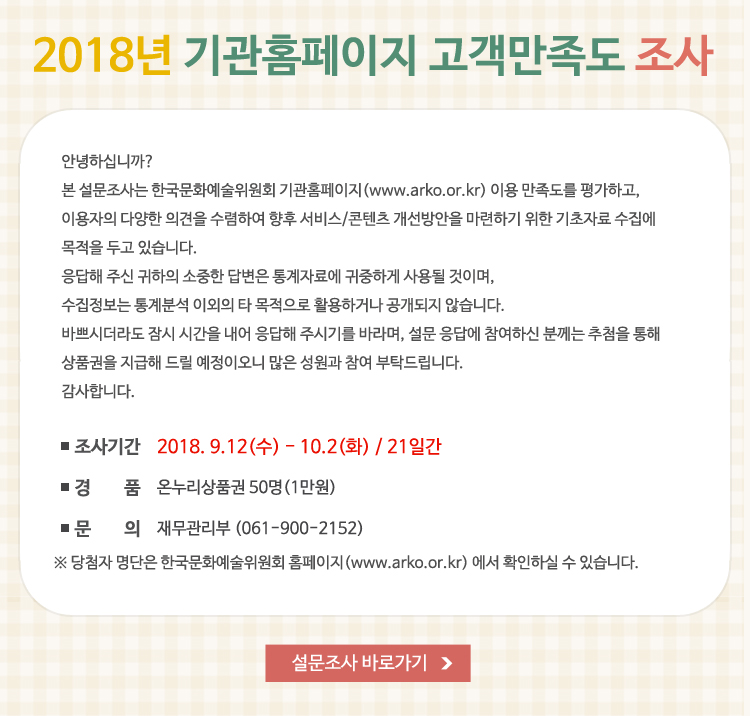 2018년 기관홈페이지 고객만족도 설문조사, 안녕하십니까? 본 설문조사는 한국문화예술위원회 기관홈페이지(www.arko.or.kr) 이용 만족도를 평가하고, 이용자의 다양한 의견을 수렴하여 향후 서비스/콘텐츠 개선방안을 마련하기 위한 기초자료 수집에 목적을 두고 있습니다. 응답해 주신 귀하의 소중한 답변은 통계자료에 귀중하게 사용될 것이며, 수집정보는 통계분석 이외의 타 목적으로 활용하거나 공개되지 않습니다. 바쁘시더라도 잠시 시간을 내어 응답해 주시기를 바라며, 설문 응답에 참여하신 분께는 추첨을 통해 상품권을 지급해 드릴 예정이오니 많은 성원과 참여 부탁드립니다. 감사합니다. 조사기간 : 2018. 9.12(수) - 10.2(화) / 21일간, 경품 : 온누리상품권 50명(1만원), 문의 : 재무관리부 (061-900-2152)※ 당첨자 명단은 한국문화예술위원회 홈페이지(www.arko.or.kr) 에서 확인하실 수 있습니다.