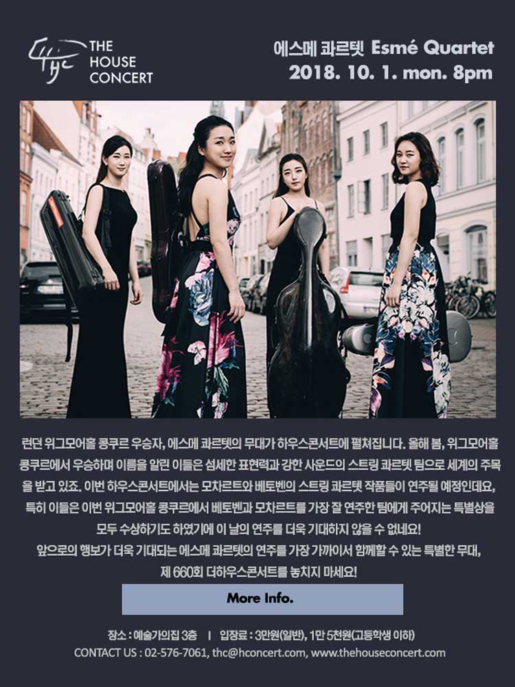 10월 1일10.1 더하우스콘서트 : 에스메 콰르텟(String Quartet)런던 위그모어홀 콩쿠르 우승자, 에스메 콰르텟의 무대가 하우스콘서트에서 펼쳐집니다. 올해 봄, 위그모어홀 콩쿠르에서 우승하며 이름을 알린 이들은 섬세한 표현력과 강력한 사운드의 스트링 콰르텟 팀으로 세계의 주목을 받고 있죠. 이번 하우스콘서트에서는 모차르트와 베토벤의 스트링 콰르텟 작품들이 연주될 예정인데요, 특히 이들은 이번 위그모어홀 콩쿠르에서 베토벤과 모차르트 작품을 가장 잘 연주한 팀에게 주어지는 특별상을 모두 수상하기도 하였기에 이 날의 연주를 더욱 기대하지 않을 수 없네요 ! 앞으로의 행보가 더욱 기대되는 에스메 콰르텟의 연주를 가장 가까이서 함께할 수 있는 특별한 무대, 제 660회 더하우스콘서트를 놓치지 마세요.
