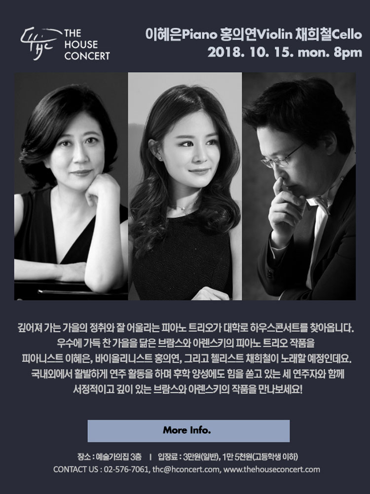 10월 15일10.15 더하우스콘서트 : 이혜은(Piano), 홍의연(Violin), 채희철(Cello) 깊어져 가는 가을의 정취와 잘 어울리는 피아노 트리오가 대학로 하우스콘서트를 찾아옵니다. 우수에 가득 찬 가을을 닮은 브람스와 아렌스키의 피아노 트리오 작품을 피아니스트 이혜은, 바이올리니스트 홍의연, 그리고 첼리스트 채희철이 노래할 예정인데요. 국내외에서 활발하게 연주 활동을 하며 후학 양성에도 힘을 쏟고 있는 세 연주자와 함께 서정적이고 깊이 있는 브람스와 아렌스키의 작품을 만나보세요:)