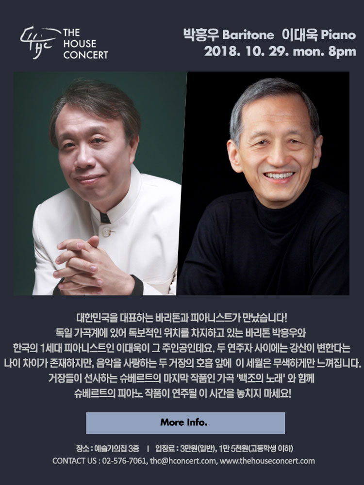 10월 29일 10.29 더하우스콘서트 : 박흥우(Baritone), 이대욱(Piano) 대한민국을 대표하는 바리톤과 피아니스트가 만났습니다! 독일 가곡계에 있어 독보적인 위치를 차지하고 있는 바리톤 박흥우와 한국의 1세대 피아니스트인 이대욱이 그 주인공인데요. 두 연주자 사이에는 강산이 변한다는 나이 차이가 존재하지만, 음악을 사랑하는 두 거장의 호흡 앞에 이 세월은 무색하게만 느껴집니다. 거장들이 선사하는 슈베르트의 마지막 작품인 가곡 '백조의 노래' 와 함께 슈베르트의 피아노 작품이 연주될 이 시간을 놓치지 마세요!:)
