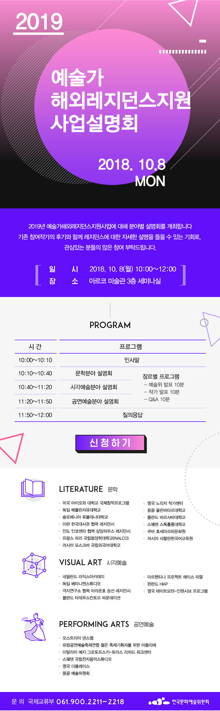 2019 예술가 해외레지던스지원 사업설명회(2018.10.8), 2019 예술가 해외레지던스지원 사업설명회(2018.10.8월), 2019년 예술가해외레지던스지원사업에 대해 분야별 설명회를 개최합니다. 기존 참여작가의 후기와 함께 레지던스에 대한 자세한 설명을 들을수 있는 기회로 관심있는 분들의 많은 참여를 부탁드립니다. 일시_2018.10.8(월)10:00-12:00, 장소_아르코미술관 3층 세미나실, 문의_국제교류부 061-900-2211~2218, 프로그램_10:00-10:10, 인사말, 10:10-10:40, 문학분야 설명회, 10:40-11:20, 시각예술분야 설명회, 11:20-11:50, 공연예술분야 설명회, 11:50-12:00, 질의응답, 장르별 프로그램, 예술위 발표 10분, 작가발표 10분, Q&A 10분, 문학_미국 아이오와 대학교 국제창작프로그램, 독일 베를린자유대학교, 슬로베니아 류블랴냐대학교, 이란 한국대사관 협력 레지던시, 인도 인코센터 협력 상암하우스 레지던시, 프랑스 파리 국립동양학대학교, 러시아 모스크바 국립외국어대학교, 영국 노리치 작가센터, 몽골 울란바타르대학교, 폴란드 바르샤바대학교, 스웨덴 스톡홀롬대학교, 쿠바 호세마르띠문화원, 러시아 사할린한국어교육원, 시각예술_네덜란드 라익스아카데미, 독일 베나니엔스튜디오, 극지연구소 협력 아라온호 승선 레지던시, 폴란드 타데우스칸토르 파운데이션, 아르헨티나 프로젝트 에이스 피랄, 핀란드 HIAP, 영국 테이트모던-인텐시브 프로그램, 공연예술_오스트리아 댄스웹, 유럽공연예술축제연합 젊은 축제기획자를 위한 아뜰리에, 이탈리아 예지 그로토프스키-토마스 리차드 워크센터, 스웨덴 국립전자음악스튜디오, 영욱 더플레이스, 몽골 예술위원회