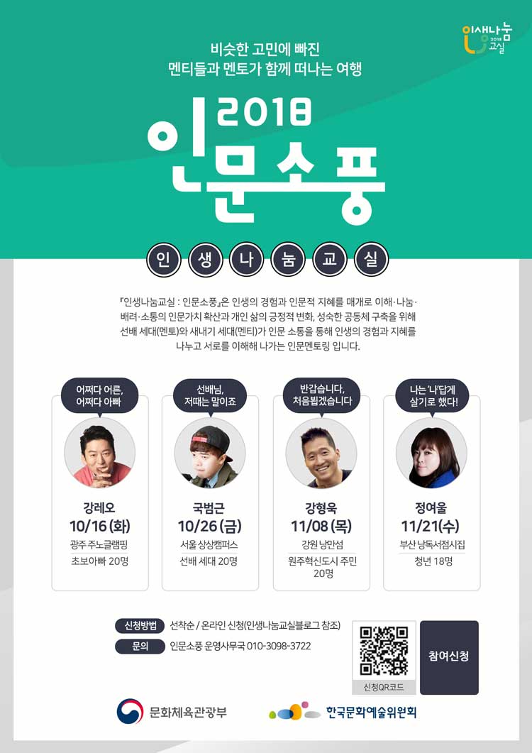 비슷한 고민에 빠진 멘티들과 멘토가 함께 떠나는 여행 2018 인문소풍 인생나눔교실 [인생나눔교실 : 인문소풍]은 인생의 경험과 인문적 지혜를 매개로 이해, 나눔, 배려, 소통의 인문가치 확산과 개인 삶의 긍정적 변화, 성숙한 공동체 구축을 위해 선배 세대(멘토)와 새내기 세대(멘티)가 인문 소통을 통해 인생의 경험과 지혜를 나누고 서로를 이해해 나가는 인문멘토링 입니다. 어쩌다어른, 어쩌다아빠 강레오 10월 16일 (화) 광주 주노글램핑 초보아빠 20명, 선배님,저때는 말이죠 국범근 10월 26일(금) 서울 상상캠퍼스 선배 세대 20명, 반갑습니다 처음뵙겠습니다. 강형욱 11월 8일 (목) 강원 낭만섬 원주혁신도시 주민 20명, 나는'나'답게 살기로 했다. 정여울 11월 21일 (수) 부산 낭독서점시집 청년 18명 신청방법 선착순 온라인 신청_인생나눔교실블로그참조, 문의_인문소풍 운영사무국 참여신청 