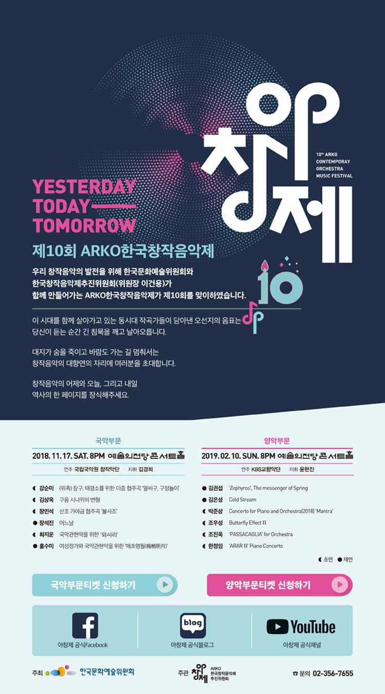 YESTERDAY TODAY TOMORROW 제10회 ARKO한국창작음악제 우리 창작음악의 발전을 위해 한국문화예술위원회와 한국창작음악제추진위원회(위원장 이건용)가 함께 만들어가는 ARKO한국창작음악제가 제10회를 맞이하였습니다. 이 시대를 함께 살아가고 있는 동시대 작곡가들이 남아낸 오선지의 음표는 당신이 듣는 순간 긴 침묵을 깨고 날아오릅니다. 대지가 숨을 죽이고 바람도 가는 길 멈춰서는 창작음악의 대향연의 자리에 여러분을 초대합니다. 창작음악의 어제와 오늘, 그리고 내일 역사의 한 페이지를 장식해주세요. 