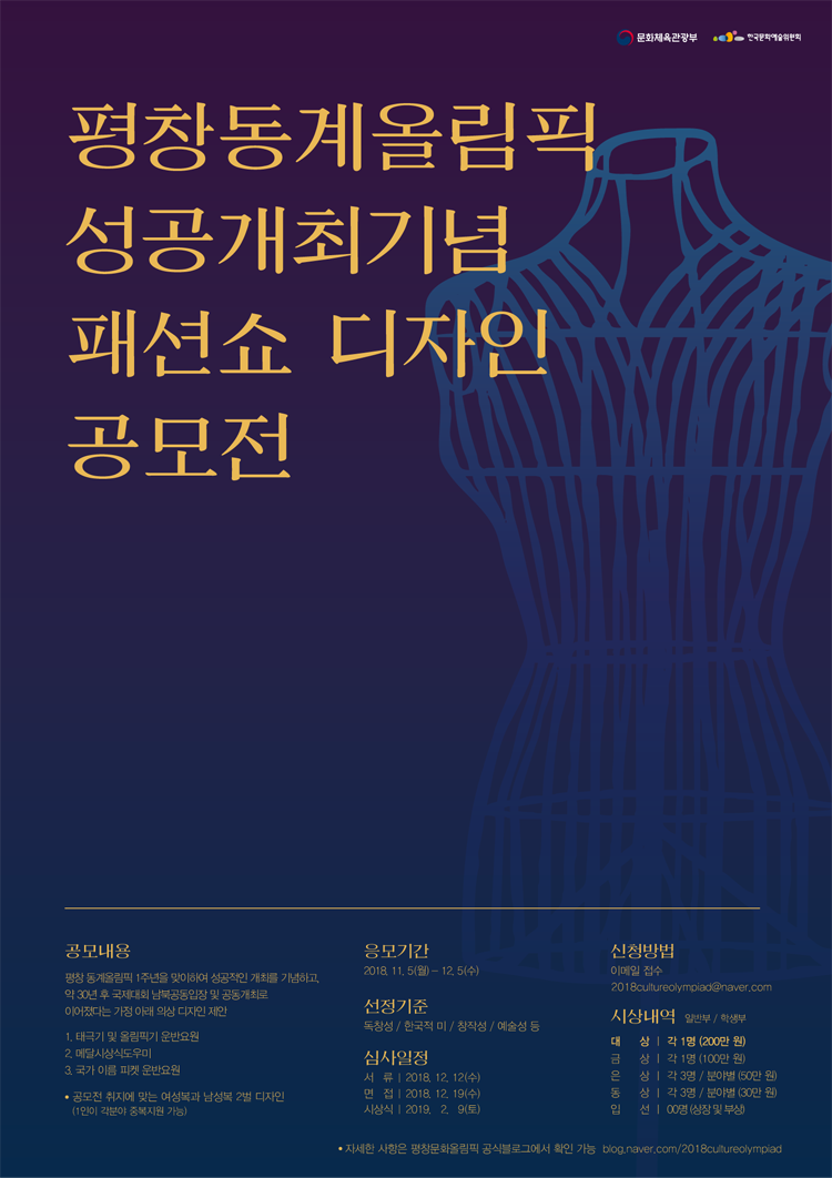 평창동계올림픽 성공개최기념 패션쇼 디자인 공모전, 공고내용_평창 동계올림픽 1주년을 맞이하여 성공적인 개최를 기념하고, 약 30년 후 국제대회 남북공동입장 및 국제대회 공동개최로 이어졌다는 가정 아래 올림픽의상 디자인 제안, 1. 태극기 및 올림픽기 운반요원, 2. 메살시상식 도우미, 3. 국가 이름 피켓 운반요원, 공모전 취지에 맞는 여성복과 남성복 2벌 디사인(1일이 각분야 중복지원 가능), 응모기간_2018.11.5.(월)~12.5(수), 선정기준_독창석/학국적미/창작성/예술성 등, 심사일정_서류(2019.12.14(금), 면접(2019.12.19(수), 시상식(2019.2.9(토)), 신청방법_이메일 접수(2018cultureolympiad@naver.com), 시상내역_대상_각1명(200만원), 금상_각1명(100만원), 은상_각3명(분야별 50만원), 동상_각3명(분야별 30만원), 입선_00명(상장 및 부상), 자세한 사항은 평창문화올림픽 공식블로그에서 확인 가능 https://blog.naver.com/2018cultureolympiad