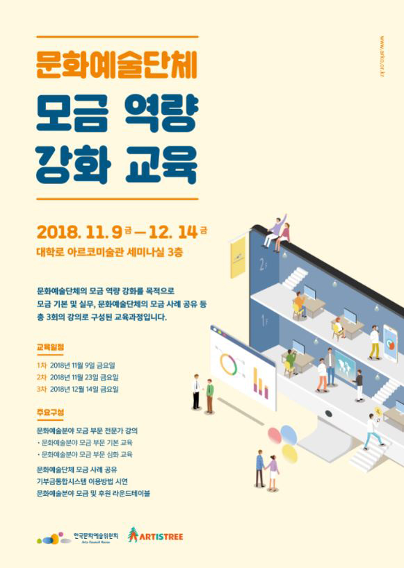 문화예술단체 모금 역량 강화 교육, 2018.11.9(금)-12.14(금), 대학로 아르코미술관 세미나실 3층, 문화예술단체의 모금 역량 강화를 목적으로 모금 기본 및 실문, 문화예술단체의 모금 사례 공유 등 총 3회의 강의로 구성된 교육과정입니다. 교육일정_1차)2018.11.9, 금요일, 2차)2018.11.23, 금요일, 3차)2018.12.14, 금요일, 주요구성_문화예술분야 모금 부분 전문가 강의, * 문화예수분야의 모금 부분 기본 교육, * 문화예수분야의 모금 부분 심화 교육 문화예술단체 모금 사례 공유, 기부금통합시스템 이용방법 시연, 문화예술문야 모금 및 후원 라운드테이블