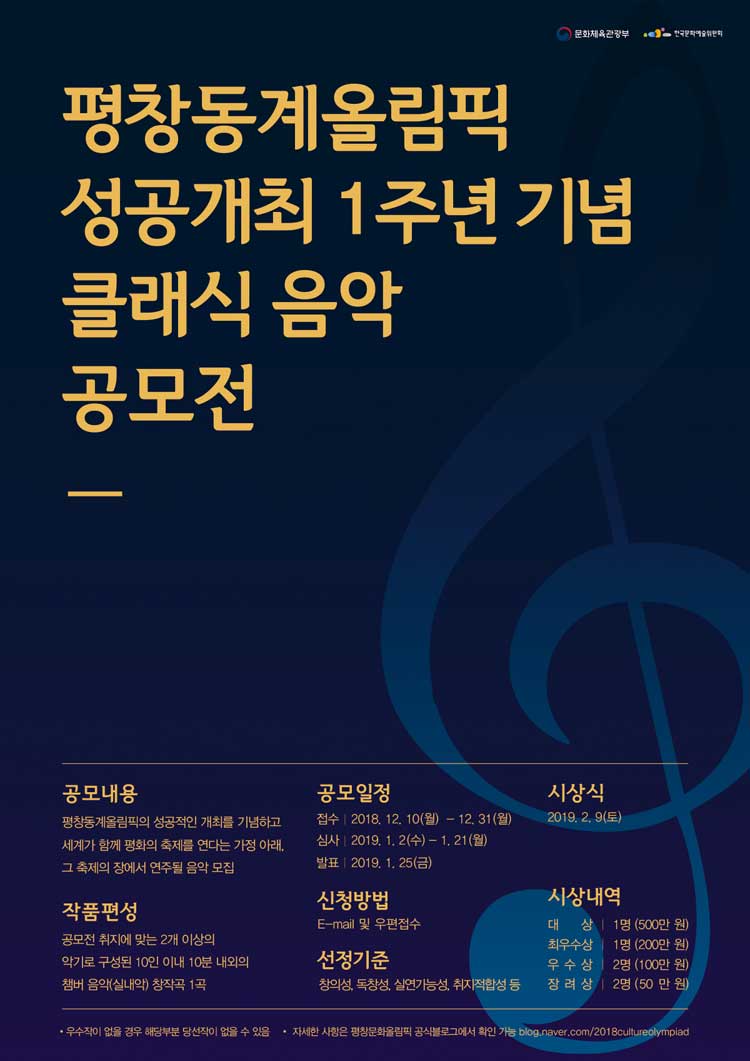 평창동계올림픽 성공개최 1주년 기념 클래식 음악 공모전, 
공고내용_평창동계올림픽의 성공적인 개최를 기념하고 세계가 함께 평화의 축제를 연다는 가정 아래 그 축제의 장에서 연주될 음악 모집 공모일정_ 접수 2018.12.10(월)-12.31(월), 심사_2019.1.2(수)-1.21(월), 발표_2019.1.25(금) 시상식_2019.2.9(토) 작품편성_공모전 취지에 맞는 2개이상의 악기로 구성된 10안 이내 내외의 챔버 음악(실내악)창작곡 1곡, 신청방법_이메일 및 우편접수 선정기준_창의성, 독창성, 실연가능성, 취지적합성 등 시상내역_대상_각1명(200만원), 금상_각1명(100만원), 은상_각3명(분야별 50만원), 동상_각3명(분야별 30만원), 입선_00명(상장 및 부상), 우수작이 없을 경우 해당 부분 당선작이 없을 수 있음 자세한 사항은 평창문화올림픽 공식블로그에서 확인 가능 https://blog.naver.com/2018cultureolympiad,