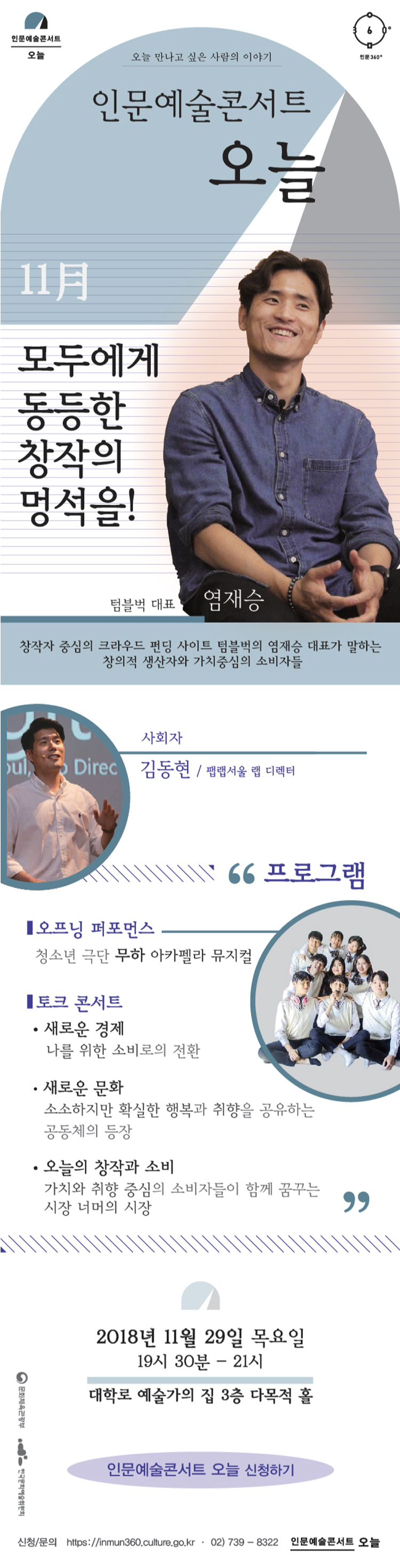 인문예술콘서트 오늘 인문360〬 오늘 만나고 싶은 사람의 이야기 인문예술콘서트 오늘  11月 모두에게 동등한 창작의 멍석을! 텀블벅 대표 염재승창작자 중심의 크라우드 펀딩 사이트 텀블벅의 염재승 대표가 말하는 창의적 생산자와 가치 중심의 소비자들 사회자 김동현 / 팹랩서울 랩 디렉터 프로그램 오프닝 퍼포먼스 / 청소년 극단 무하 아카펠라 뮤지컬 토크 콘서트 새로운 경제 / 나를 위한 소비로의 전환 새로운 문화 / 소소하지만 확실한 행복과 취향을 공유하는 공동체의 등장 오늘의 창작과 소비 / 가치와 취향 중심의 소비자들이 함께 꿈꾸는 시장 너머의 시장2018년 11월 29일 목요일 19시 30분-21시 대학로 예술가의 집 3층 다목적 홀 