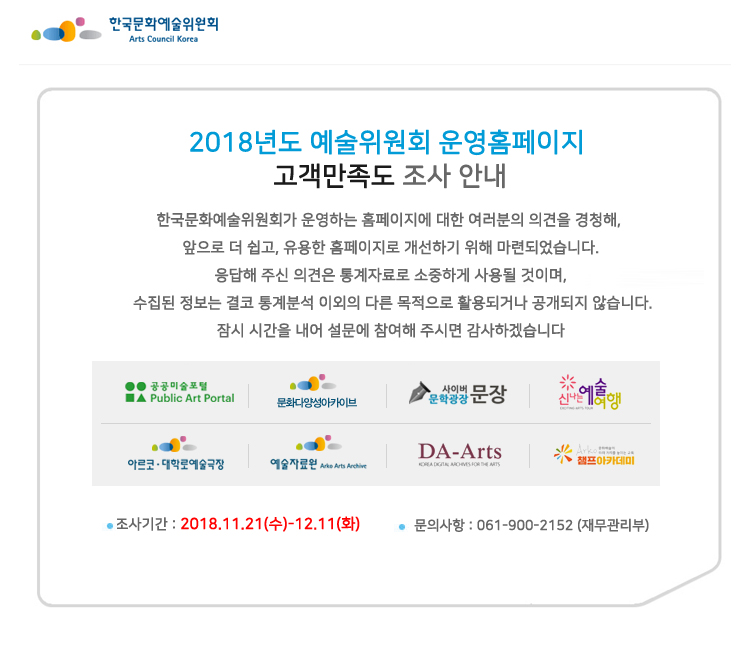2018년도 예술위원회 운영홈페이지 고객만족도 조사 안내한국문화예술위원회가 운영하는 홈페이지에 대한 여러분의 의견을 경청해, 앞으로 더 쉽고, 유용한 홈페이지로 개선하기 위해 마련되었습니다.응답해 주신 의견은 통계자료로 소중하게 사용될 것이며, 수집된 정보는 결코 통계분석 이외의 다른 목적으로 활용되거나 공개되지 않습니다.잠시 시간을 내어 설문에 참여해 주시면 감사하겠습니다.공공미술포털 www.publicart.or.kr문화다양성아카이브 www.cda.or.kr사이버문학광장 www.munjang.or.kr신나는예술여행 www.artstour.or.kr아르코대학로예술극장 theater.arko.or.kr예술자료원 전자도서관 archive.arko.or.kr한국예술디지털아카이브 www.daarts.or.kr ARKO CHAMP 아카데미 artshrd.arko.or.kr조사기간 : 2018.11.21(수)-12.11(화)문의사항 : 061-900-2152 (재무관리부)
