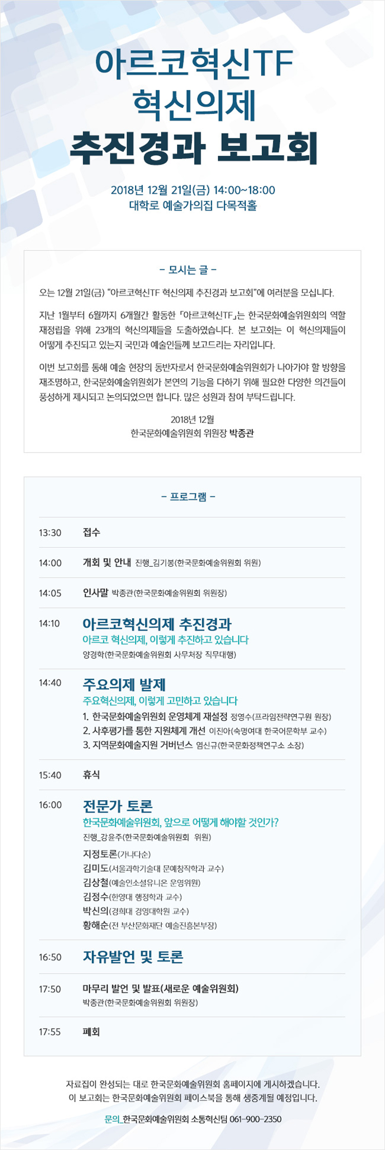 아르코혁신TF 혁신의제 추진경과 보고회, 2018년 12월 21일(금) 14:00-18:00, 대학로 예술가의집 다목적홀 모시는글 오는 12월 21일(금) '아르코혁신TF 혁신의제 추진경과 보고회'에 여러분을 모십니다.지난 1월 부터 6월까지 6개월간 활동한 「아르코혁신TF」는 한국문화예술위원회의 역할 재정립을 이해 23개 혁신의제들을 도출하였습니다.본 보고회는 이 혁신의제들이 어떻게 추진되고 있는지 국민과 예술인들께 보고드리는 자리입니다.이번 보고회를 통해 예술 현장의 동반자로서 한국문화예술위원회가 나아가야 할 방향을 재조명하고,한국문화예술위원회가 본연의 기능을 다하기 위한 필요한 다양한 의견들이 풍성하게 제시되고 논의되었으면 합니다. 많은 성원과 참여를 부탁드립니다. 2018년 12월 한국문화예술위원회 위원장 박종관
