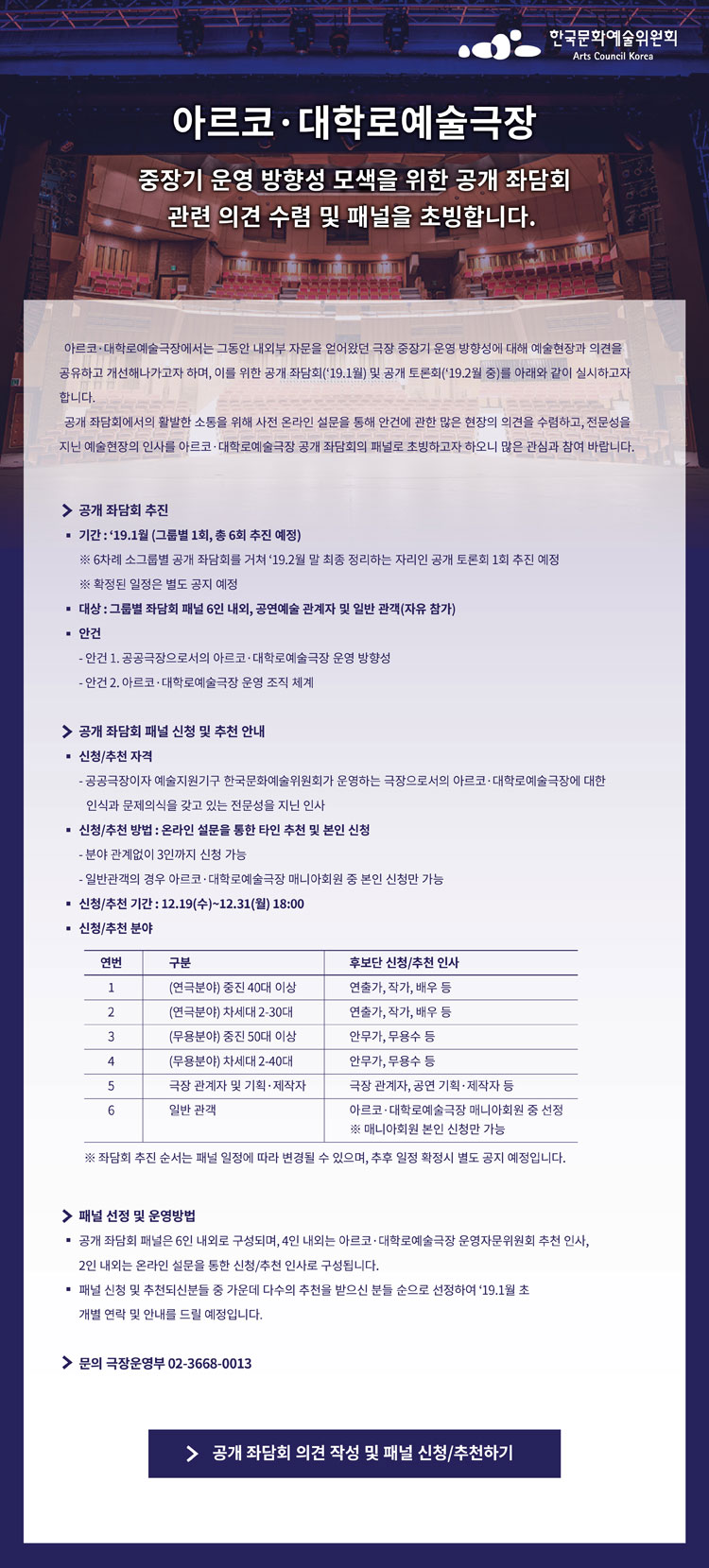 [아르코.대학로예술극장 중장기 운영 방향성  모색을 위한 공개 좌담회] 관련 의견 수렴 및패널을 초빙합니다. 아르코.대학로예
술극장에서는 그동안 내외부 자문을 통해 수립했던 극장 중장기 운영 방향성에 대해 예술현장과 의견을 공유하고 개선해나가고자 하며,
 이를 위한 공개 좌담회(‘18.12월~’19.1월) 및 공개 토론회(‘19.2월 중)를 아래와 같이 실시하고자 합니다.  공개 좌담회에서
의 활발한 소통을 위해 사전 온라인 설문을 통해 안건에 관한 많은 현장의의견을 수렴하고, 전문성을 지닌 예술현장의 인사를 아르코·대학로예술극장 공개 좌담회의 패널로 초빙하고자 하오니 많은 관심과 참여 바랍
니다. 